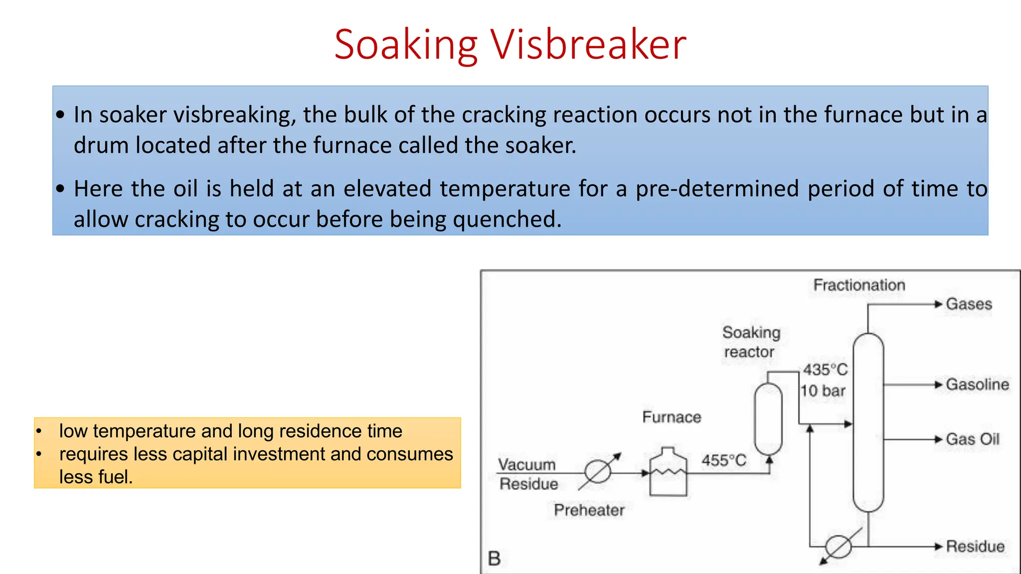 Soaking Visbreaker
• In soaker visbreaking, the bulk of the cracking reaction occurs not in the furnace but in a
drum located after the furnace called the soaker.
• Here the oil is held at an elevated temperature for a pre-determined period of time to
allow cracking to occur before being quenched.
• low temperature and long residence time
• requires less capital investment and consumes
less fuel.
 