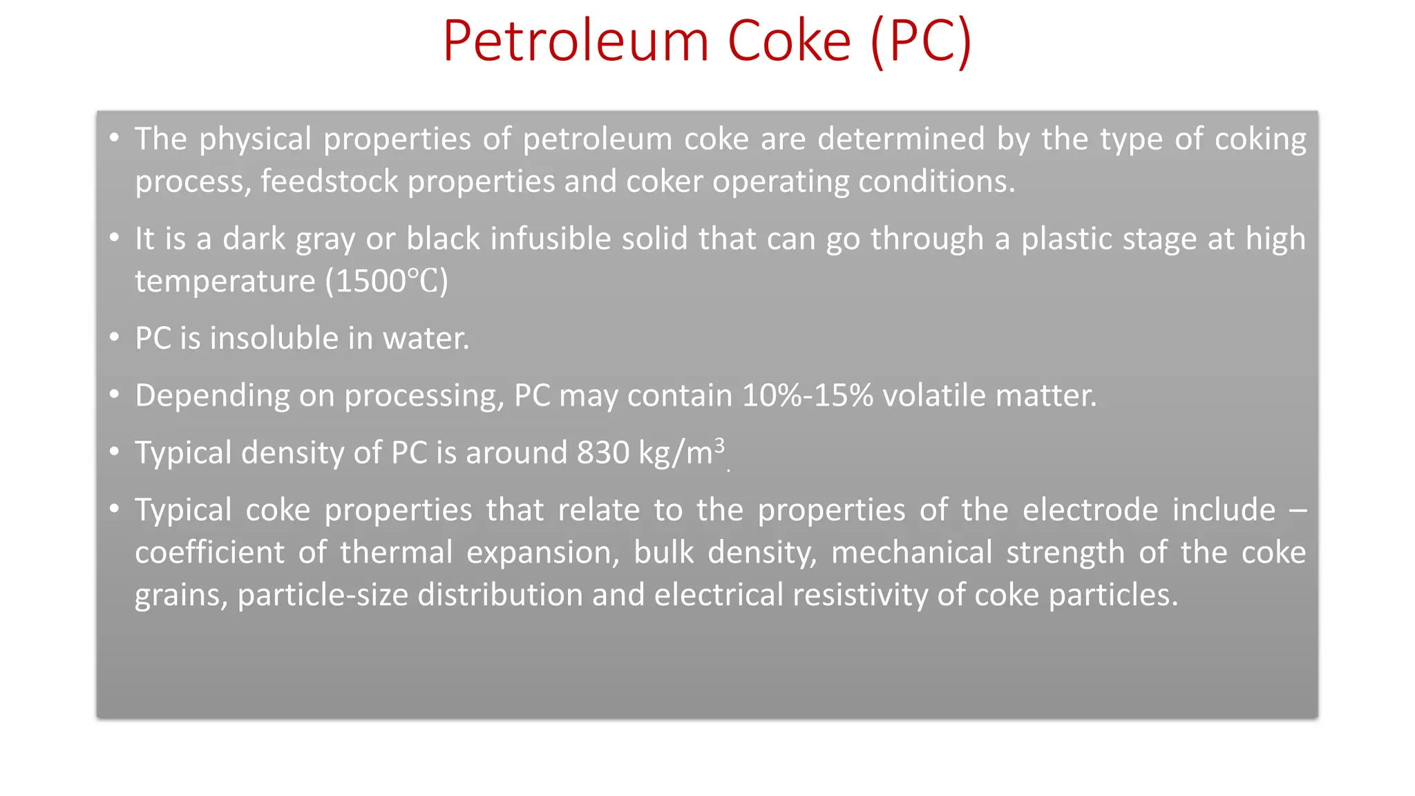Petroleum Coke (PC)
• The physical properties of petroleum coke are determined by the type of coking
process, feedstock properties and coker operating conditions.
• It is a dark gray or black infusible solid that can go through a plastic stage at high
temperature (1500℃)
• PC is insoluble in water.
• Depending on processing, PC may contain 10%-15% volatile matter.
• Typical density of PC is around 830 kg/m3
.
• Typical coke properties that relate to the properties of the electrode include –
coefficient of thermal expansion, bulk density, mechanical strength of the coke
grains, particle-size distribution and electrical resistivity of coke particles.
 