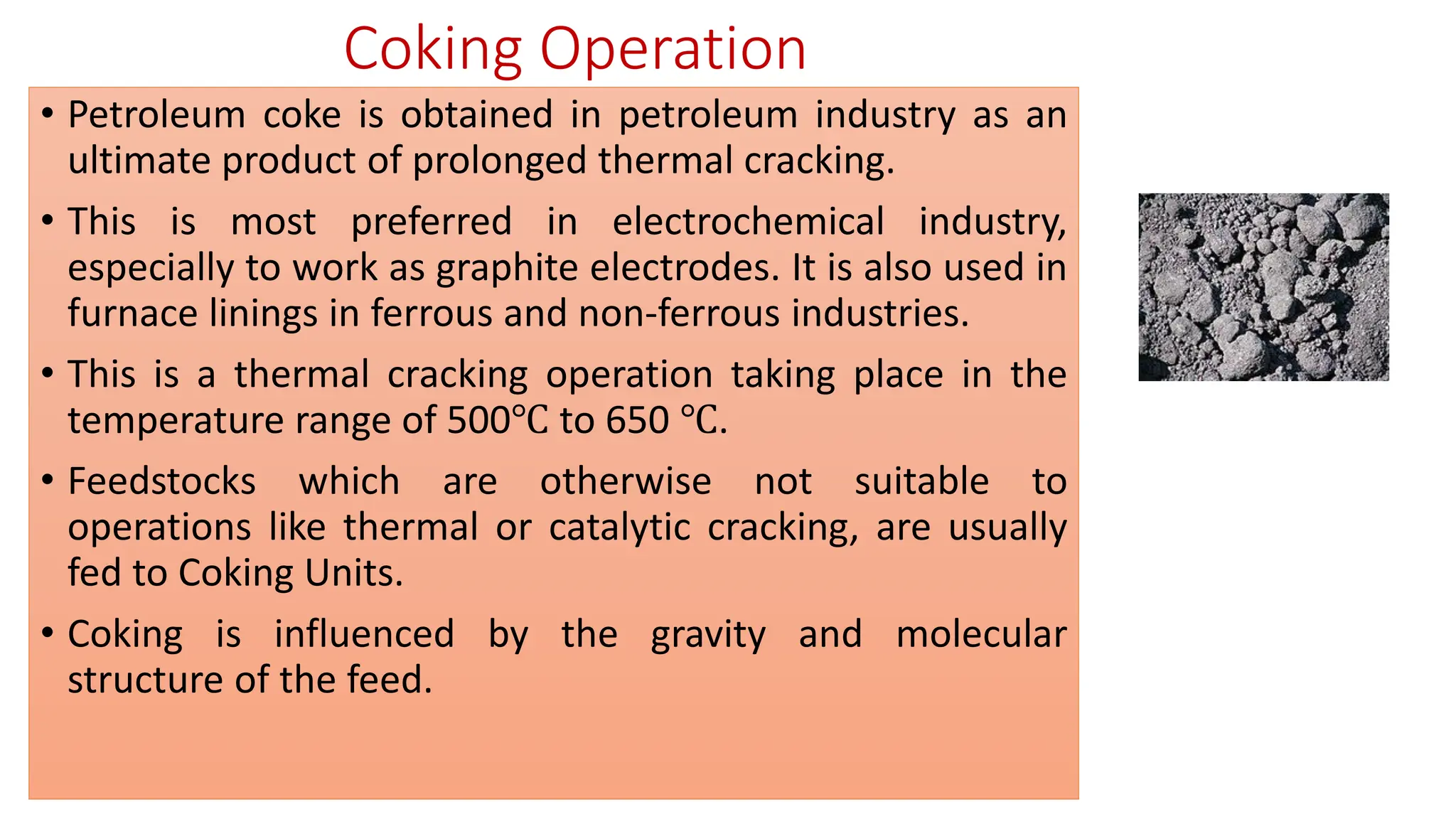 Coking Operation
• Petroleum coke is obtained in petroleum industry as an
ultimate product of prolonged thermal cracking.
• This is most preferred in electrochemical industry,
especially to work as graphite electrodes. It is also used in
furnace linings in ferrous and non-ferrous industries.
• This is a thermal cracking operation taking place in the
temperature range of 500℃ to 650 ℃.
• Feedstocks which are otherwise not suitable to
operations like thermal or catalytic cracking, are usually
fed to Coking Units.
• Coking is influenced by the gravity and molecular
structure of the feed.
 