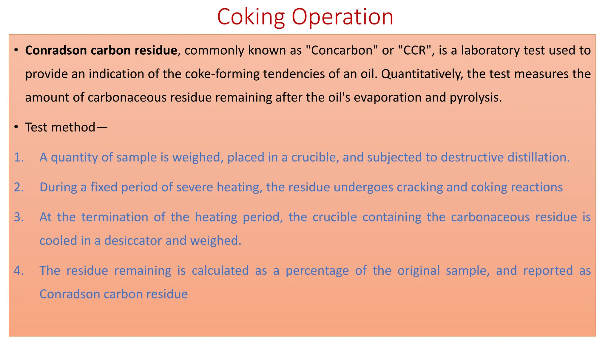 Coking Operation
• Conradson carbon residue, commonly known as "Concarbon" or "CCR", is a laboratory test used to
provide an indication of the coke-forming tendencies of an oil. Quantitatively, the test measures the
amount of carbonaceous residue remaining after the oil's evaporation and pyrolysis.
• Test method—
1. A quantity of sample is weighed, placed in a crucible, and subjected to destructive distillation.
2. During a fixed period of severe heating, the residue undergoes cracking and coking reactions
3. At the termination of the heating period, the crucible containing the carbonaceous residue is
cooled in a desiccator and weighed.
4. The residue remaining is calculated as a percentage of the original sample, and reported as
Conradson carbon residue
 
