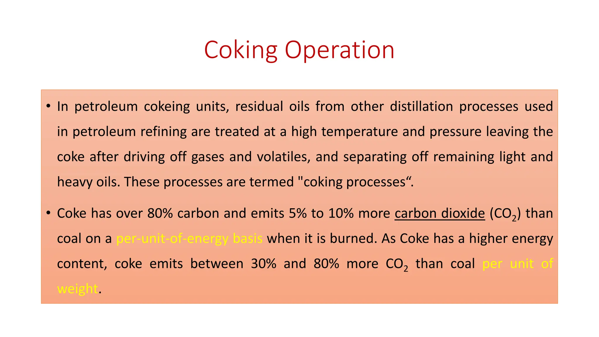 Coking Operation
• In petroleum cokeing units, residual oils from other distillation processes used
in petroleum refining are treated at a high temperature and pressure leaving the
coke after driving off gases and volatiles, and separating off remaining light and
heavy oils. These processes are termed "coking processes“.
• Coke has over 80% carbon and emits 5% to 10% more carbon dioxide (CO2) than
coal on a per-unit-of-energy basis when it is burned. As Coke has a higher energy
content, coke emits between 30% and 80% more CO2 than coal per unit of
weight.
 