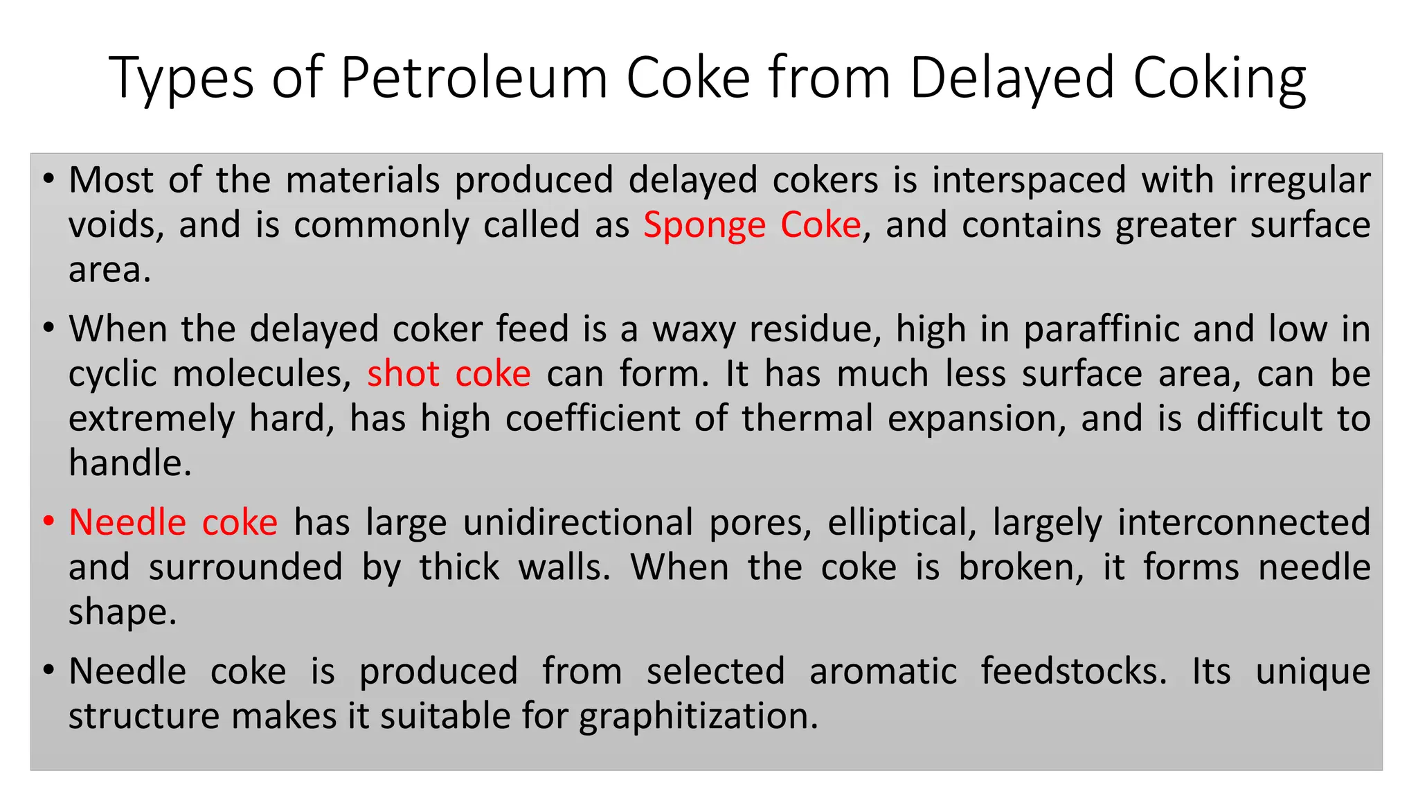 Types of Petroleum Coke from Delayed Coking
• Most of the materials produced delayed cokers is interspaced with irregular
voids, and is commonly called as Sponge Coke, and contains greater surface
area.
• When the delayed coker feed is a waxy residue, high in paraffinic and low in
cyclic molecules, shot coke can form. It has much less surface area, can be
extremely hard, has high coefficient of thermal expansion, and is difficult to
handle.
• Needle coke has large unidirectional pores, elliptical, largely interconnected
and surrounded by thick walls. When the coke is broken, it forms needle
shape.
• Needle coke is produced from selected aromatic feedstocks. Its unique
structure makes it suitable for graphitization.
 
