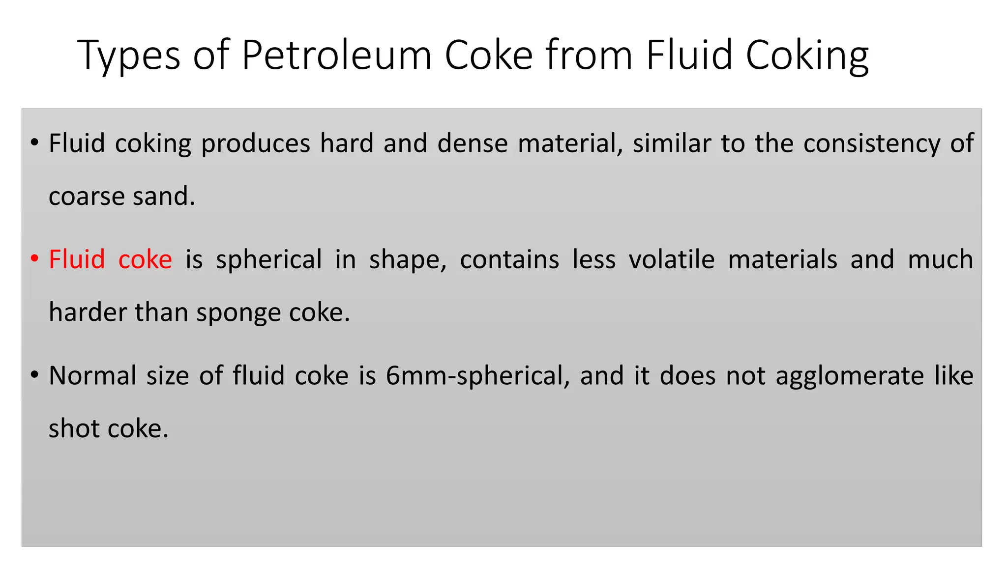 Types of Petroleum Coke from Fluid Coking
• Fluid coking produces hard and dense material, similar to the consistency of
coarse sand.
• Fluid coke is spherical in shape, contains less volatile materials and much
harder than sponge coke.
• Normal size of fluid coke is 6mm-spherical, and it does not agglomerate like
shot coke.
 