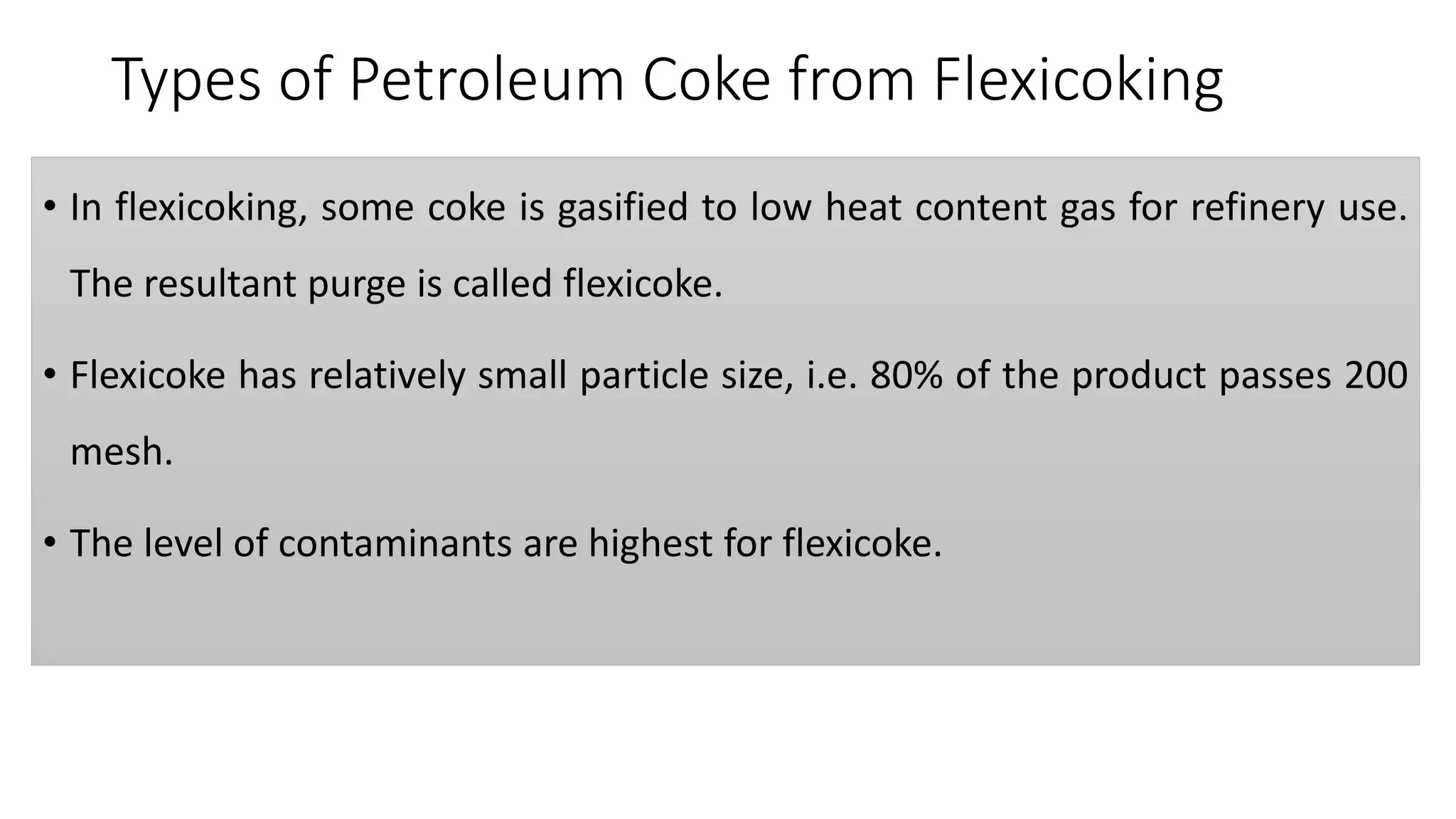 Types of Petroleum Coke from Flexicoking
• In flexicoking, some coke is gasified to low heat content gas for refinery use.
The resultant purge is called flexicoke.
• Flexicoke has relatively small particle size, i.e. 80% of the product passes 200
mesh.
• The level of contaminants are highest for flexicoke.
 