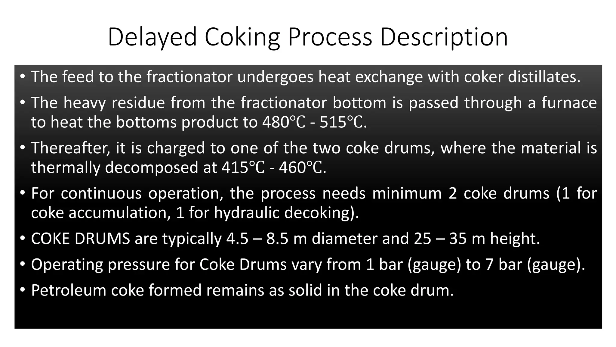 Delayed Coking Process Description
• The feed to the fractionator undergoes heat exchange with coker distillates.
• The heavy residue from the fractionator bottom is passed through a furnace
to heat the bottoms product to 480℃ - 515℃.
• Thereafter, it is charged to one of the two coke drums, where the material is
thermally decomposed at 415℃ - 460℃.
• For continuous operation, the process needs minimum 2 coke drums (1 for
coke accumulation, 1 for hydraulic decoking).
• COKE DRUMS are typically 4.5 – 8.5 m diameter and 25 – 35 m height.
• Operating pressure for Coke Drums vary from 1 bar (gauge) to 7 bar (gauge).
• Petroleum coke formed remains as solid in the coke drum.
 