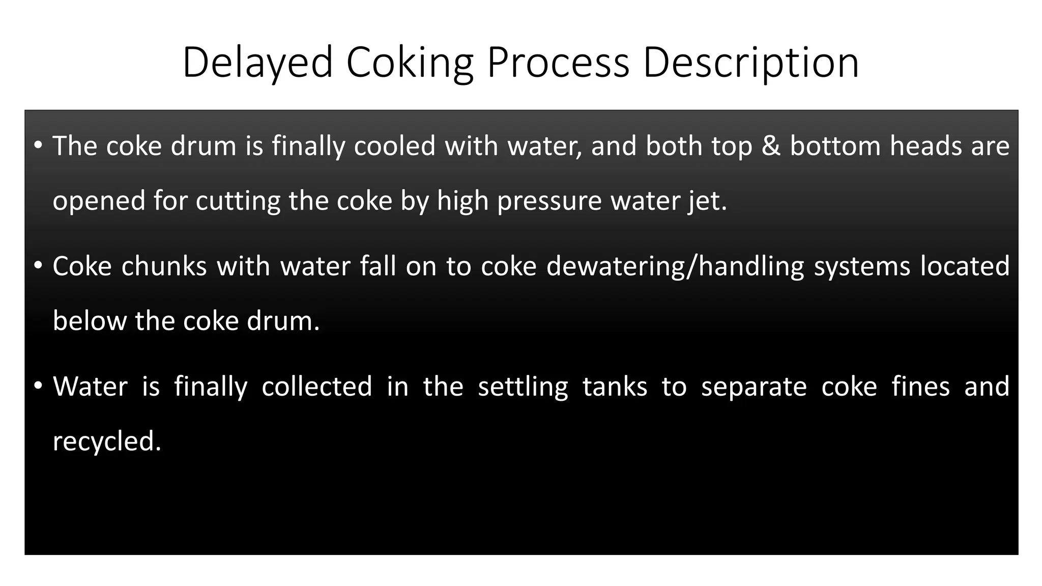 Delayed Coking Process Description
• The coke drum is finally cooled with water, and both top & bottom heads are
opened for cutting the coke by high pressure water jet.
• Coke chunks with water fall on to coke dewatering/handling systems located
below the coke drum.
• Water is finally collected in the settling tanks to separate coke fines and
recycled.
 