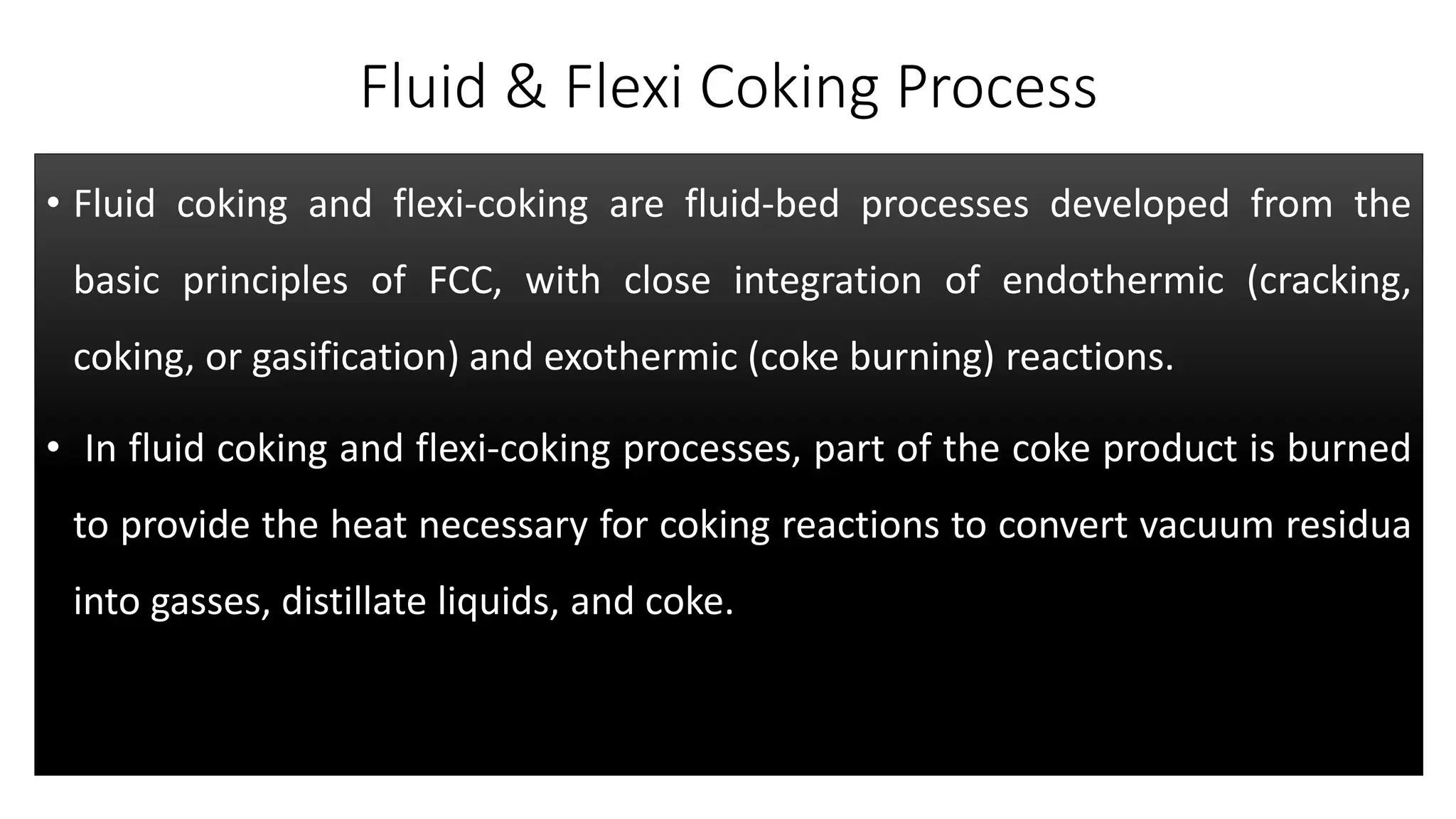 Fluid & Flexi Coking Process
• Fluid coking and flexi-coking are fluid-bed processes developed from the
basic principles of FCC, with close integration of endothermic (cracking,
coking, or gasification) and exothermic (coke burning) reactions.
• In fluid coking and flexi-coking processes, part of the coke product is burned
to provide the heat necessary for coking reactions to convert vacuum residua
into gasses, distillate liquids, and coke.
 