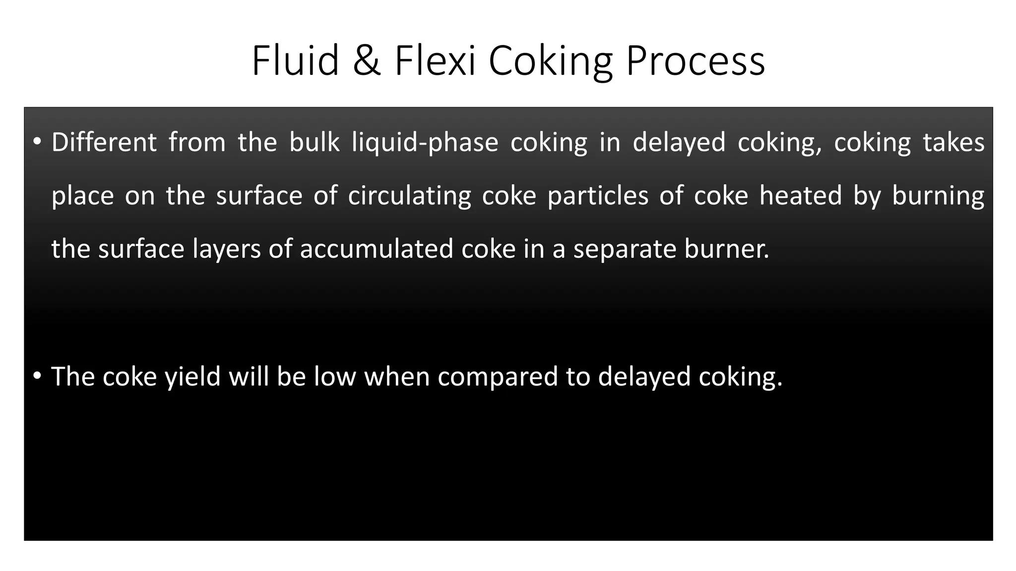 Fluid & Flexi Coking Process
• Different from the bulk liquid-phase coking in delayed coking, coking takes
place on the surface of circulating coke particles of coke heated by burning
the surface layers of accumulated coke in a separate burner.
• The coke yield will be low when compared to delayed coking.
 