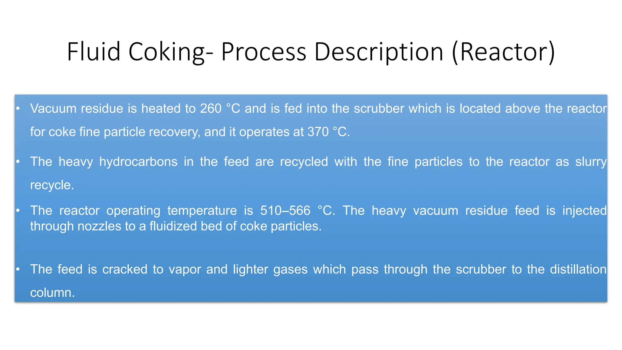 Fluid Coking- Process Description (Reactor)
• Vacuum residue is heated to 260 °C and is fed into the scrubber which is located above the reactor
for coke fine particle recovery, and it operates at 370 °C.
• The heavy hydrocarbons in the feed are recycled with the fine particles to the reactor as slurry
recycle.
• The reactor operating temperature is 510–566 °C. The heavy vacuum residue feed is injected
through nozzles to a fluidized bed of coke particles.
• The feed is cracked to vapor and lighter gases which pass through the scrubber to the distillation
column.
 