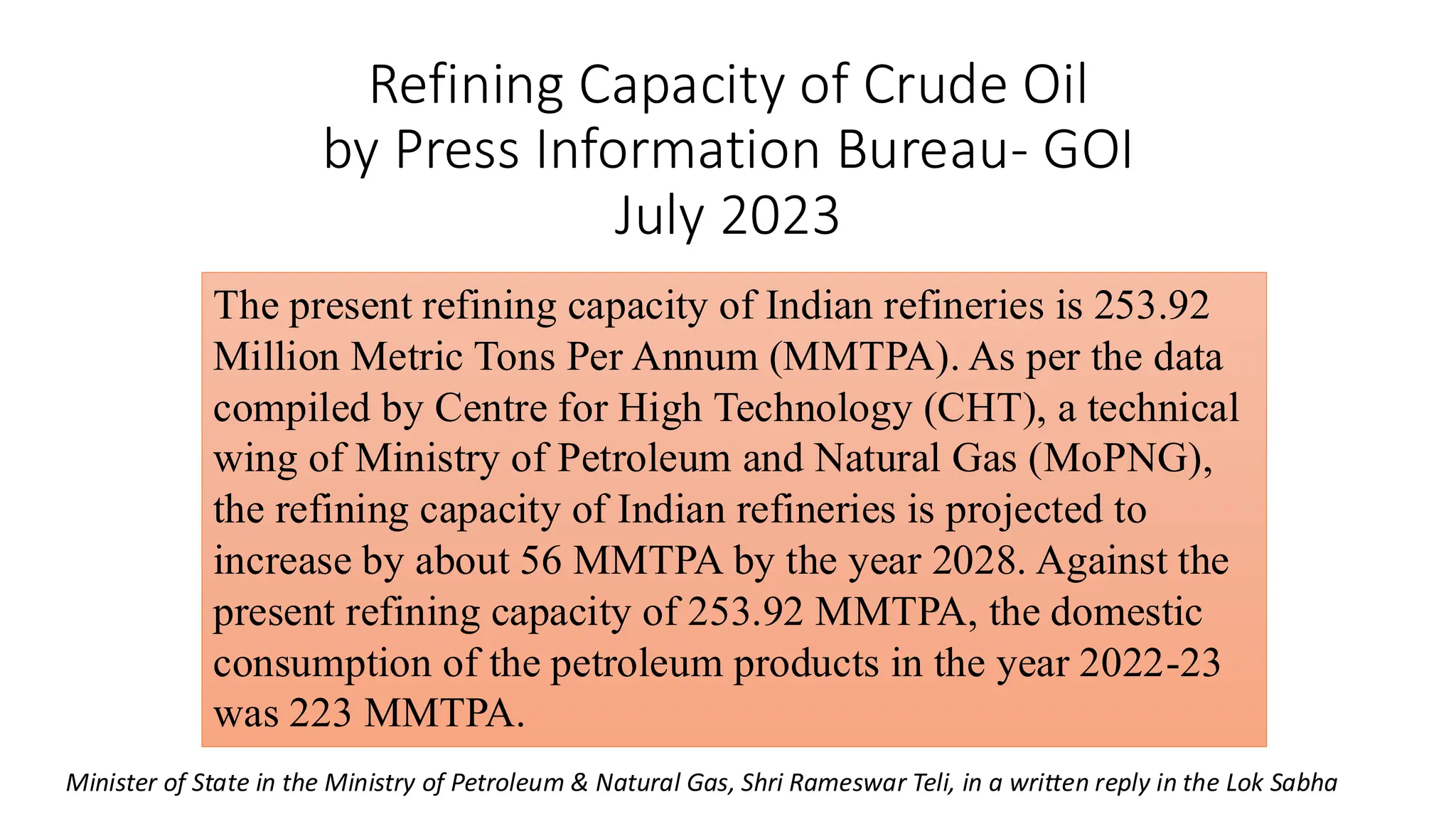 Refining Capacity of Crude Oil
by Press Information Bureau- GOI
July 2023
The present refining capacity of Indian refineries is 253.92
Million Metric Tons Per Annum (MMTPA). As per the data
compiled by Centre for High Technology (CHT), a technical
wing of Ministry of Petroleum and Natural Gas (MoPNG),
the refining capacity of Indian refineries is projected to
increase by about 56 MMTPA by the year 2028. Against the
present refining capacity of 253.92 MMTPA, the domestic
consumption of the petroleum products in the year 2022-23
was 223 MMTPA.
Minister of State in the Ministry of Petroleum & Natural Gas, Shri Rameswar Teli, in a written reply in the Lok Sabha
 