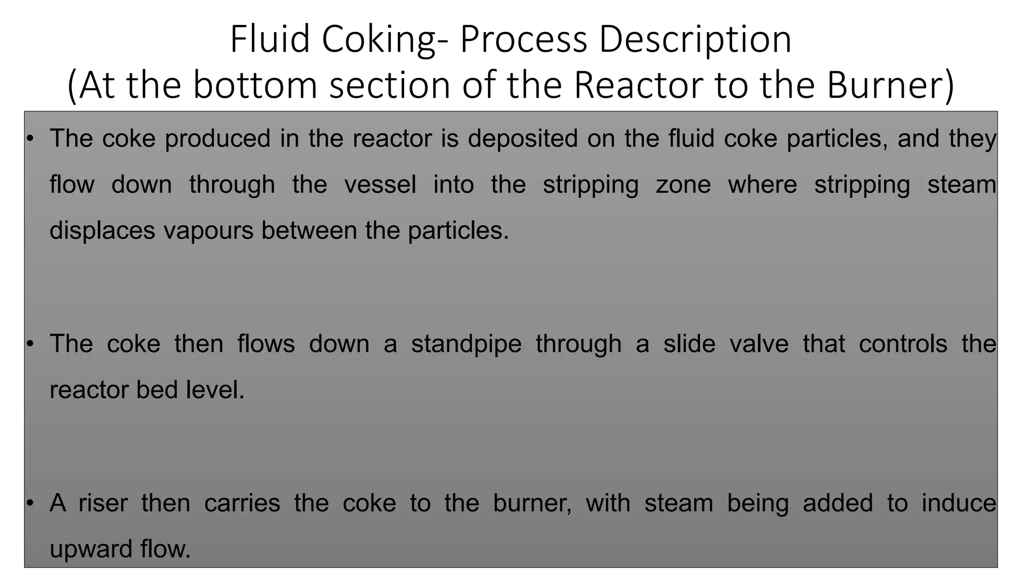 Fluid Coking- Process Description
(At the bottom section of the Reactor to the Burner)
• The coke produced in the reactor is deposited on the fluid coke particles, and they
flow down through the vessel into the stripping zone where stripping steam
displaces vapours between the particles.
• The coke then flows down a standpipe through a slide valve that controls the
reactor bed level.
• A riser then carries the coke to the burner, with steam being added to induce
upward flow.
 