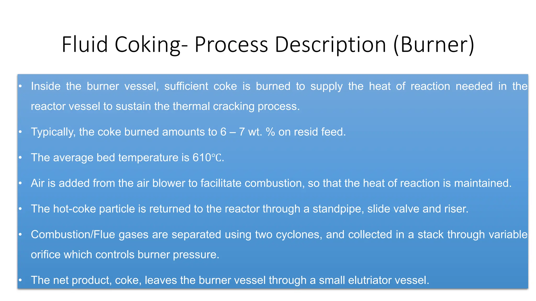 Fluid Coking- Process Description (Burner)
• Inside the burner vessel, sufficient coke is burned to supply the heat of reaction needed in the
reactor vessel to sustain the thermal cracking process.
• Typically, the coke burned amounts to 6 – 7 wt. % on resid feed.
• The average bed temperature is 610℃.
• Air is added from the air blower to facilitate combustion, so that the heat of reaction is maintained.
• The hot-coke particle is returned to the reactor through a standpipe, slide valve and riser.
• Combustion/Flue gases are separated using two cyclones, and collected in a stack through variable
orifice which controls burner pressure.
• The net product, coke, leaves the burner vessel through a small elutriator vessel.
 