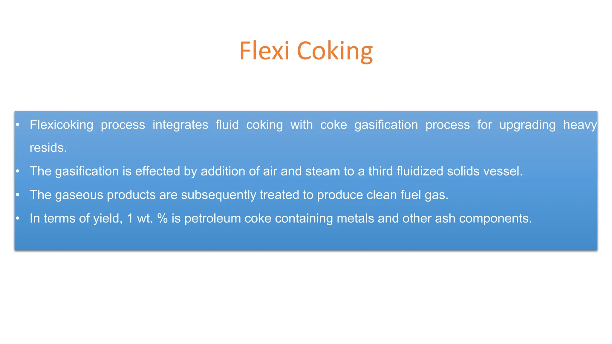 Flexi Coking
• Flexicoking process integrates fluid coking with coke gasification process for upgrading heavy
resids.
• The gasification is effected by addition of air and steam to a third fluidized solids vessel.
• The gaseous products are subsequently treated to produce clean fuel gas.
• In terms of yield, 1 wt. % is petroleum coke containing metals and other ash components.
 