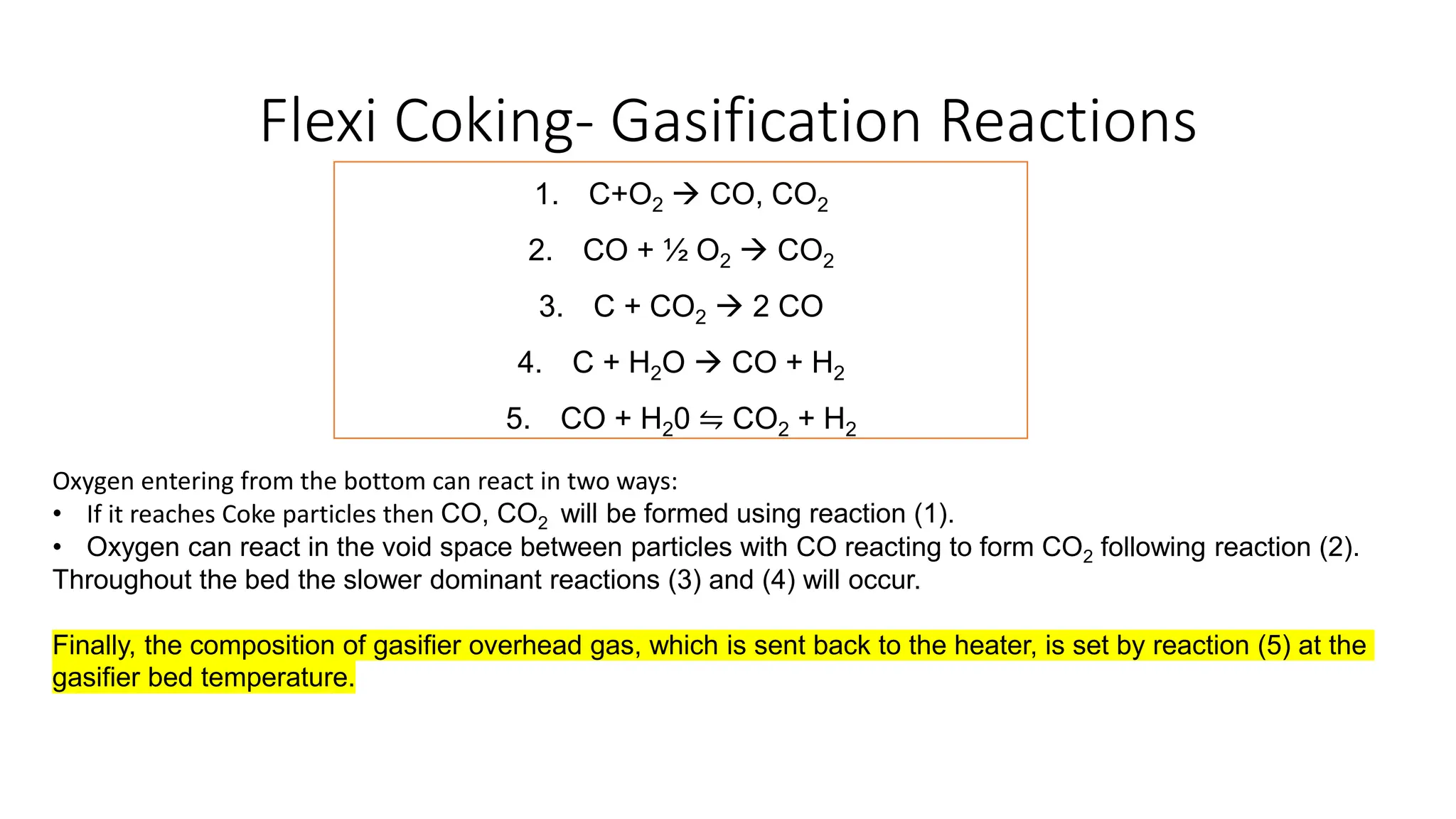Flexi Coking- Gasification Reactions
1. C+O2 → CO, CO2
2. CO + ½ O2 → CO2
3. C + CO2 → 2 CO
4. C + H2O → CO + H2
5. CO + H20 ⇋ CO2 + H2
Oxygen entering from the bottom can react in two ways:
• If it reaches Coke particles then CO, CO2 will be formed using reaction (1).
• Oxygen can react in the void space between particles with CO reacting to form CO2 following reaction (2).
Throughout the bed the slower dominant reactions (3) and (4) will occur.
Finally, the composition of gasifier overhead gas, which is sent back to the heater, is set by reaction (5) at the
gasifier bed temperature.
 