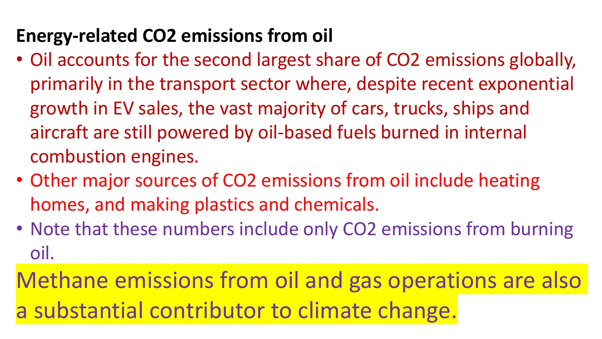 Energy-related CO2 emissions from oil
• Oil accounts for the second largest share of CO2 emissions globally,
primarily in the transport sector where, despite recent exponential
growth in EV sales, the vast majority of cars, trucks, ships and
aircraft are still powered by oil-based fuels burned in internal
combustion engines.
• Other major sources of CO2 emissions from oil include heating
homes, and making plastics and chemicals.
• Note that these numbers include only CO2 emissions from burning
oil.
Methane emissions from oil and gas operations are also
a substantial contributor to climate change.
 
