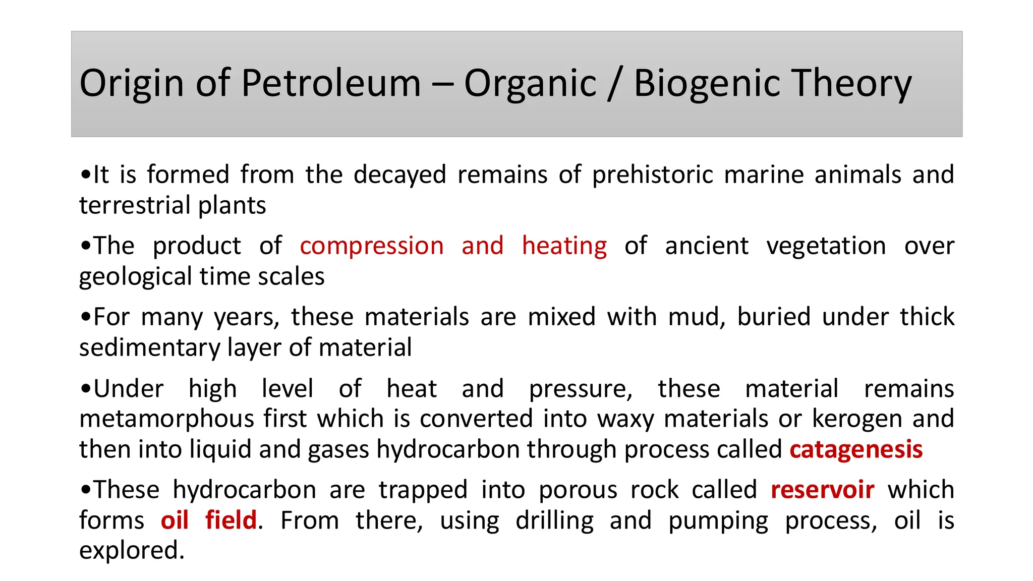 Origin of Petroleum – Organic / Biogenic Theory
•It is formed from the decayed remains of prehistoric marine animals and
terrestrial plants
•The product of compression and heating of ancient vegetation over
geological time scales
•For many years, these materials are mixed with mud, buried under thick
sedimentary layer of material
•Under high level of heat and pressure, these material remains
metamorphous first which is converted into waxy materials or kerogen and
then into liquid and gases hydrocarbon through process called catagenesis
•These hydrocarbon are trapped into porous rock called reservoir which
forms oil field. From there, using drilling and pumping process, oil is
explored.
 