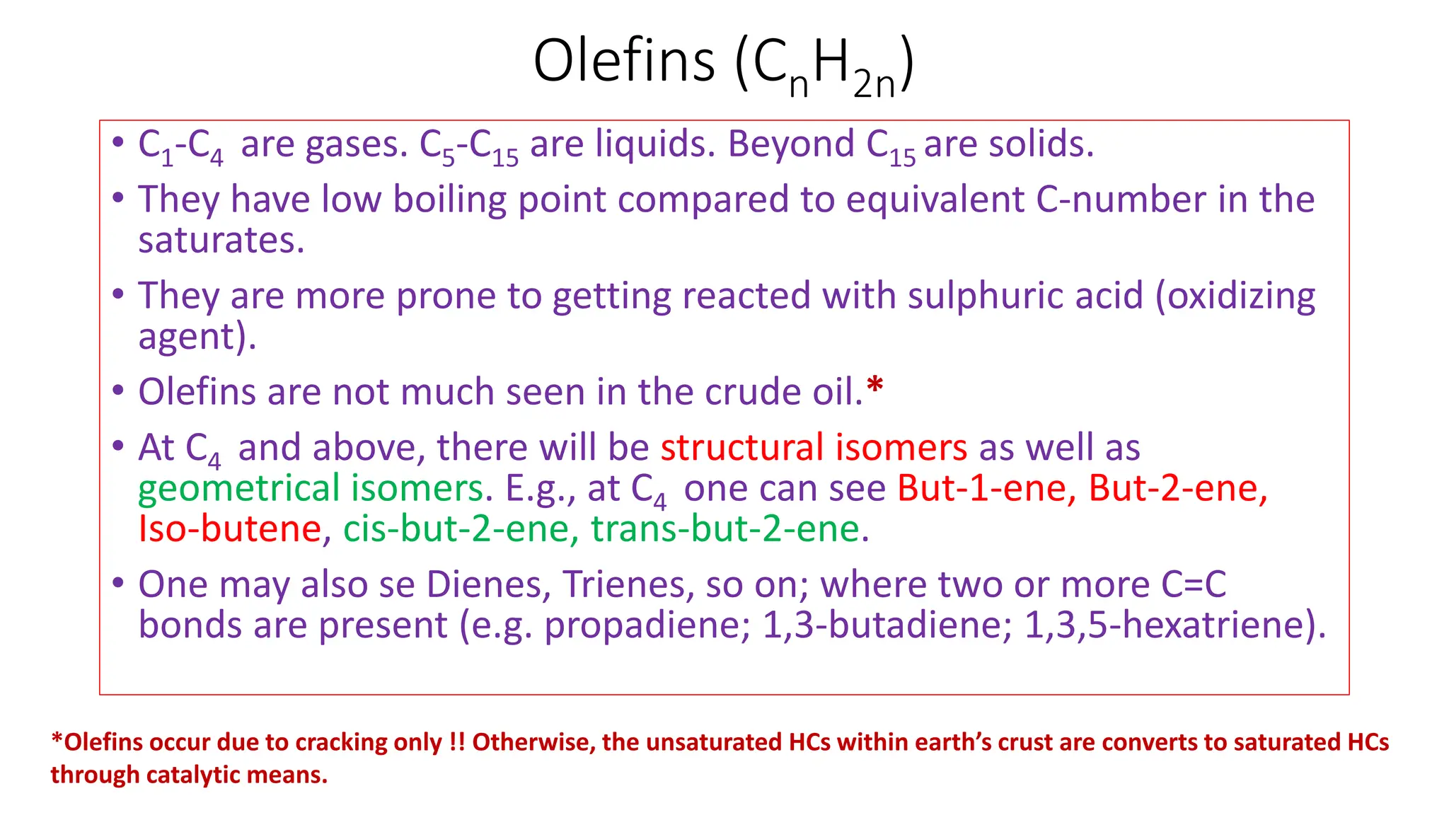 Olefins (CnH2n)
• C1-C4 are gases. C5-C15 are liquids. Beyond C15 are solids.
• They have low boiling point compared to equivalent C-number in the
saturates.
• They are more prone to getting reacted with sulphuric acid (oxidizing
agent).
• Olefins are not much seen in the crude oil.*
• At C4 and above, there will be structural isomers as well as
geometrical isomers. E.g., at C4 one can see But-1-ene, But-2-ene,
Iso-butene, cis-but-2-ene, trans-but-2-ene.
• One may also se Dienes, Trienes, so on; where two or more C=C
bonds are present (e.g. propadiene; 1,3-butadiene; 1,3,5-hexatriene).
*Olefins occur due to cracking only !! Otherwise, the unsaturated HCs within earth’s crust are converts to saturated HCs
through catalytic means.
 