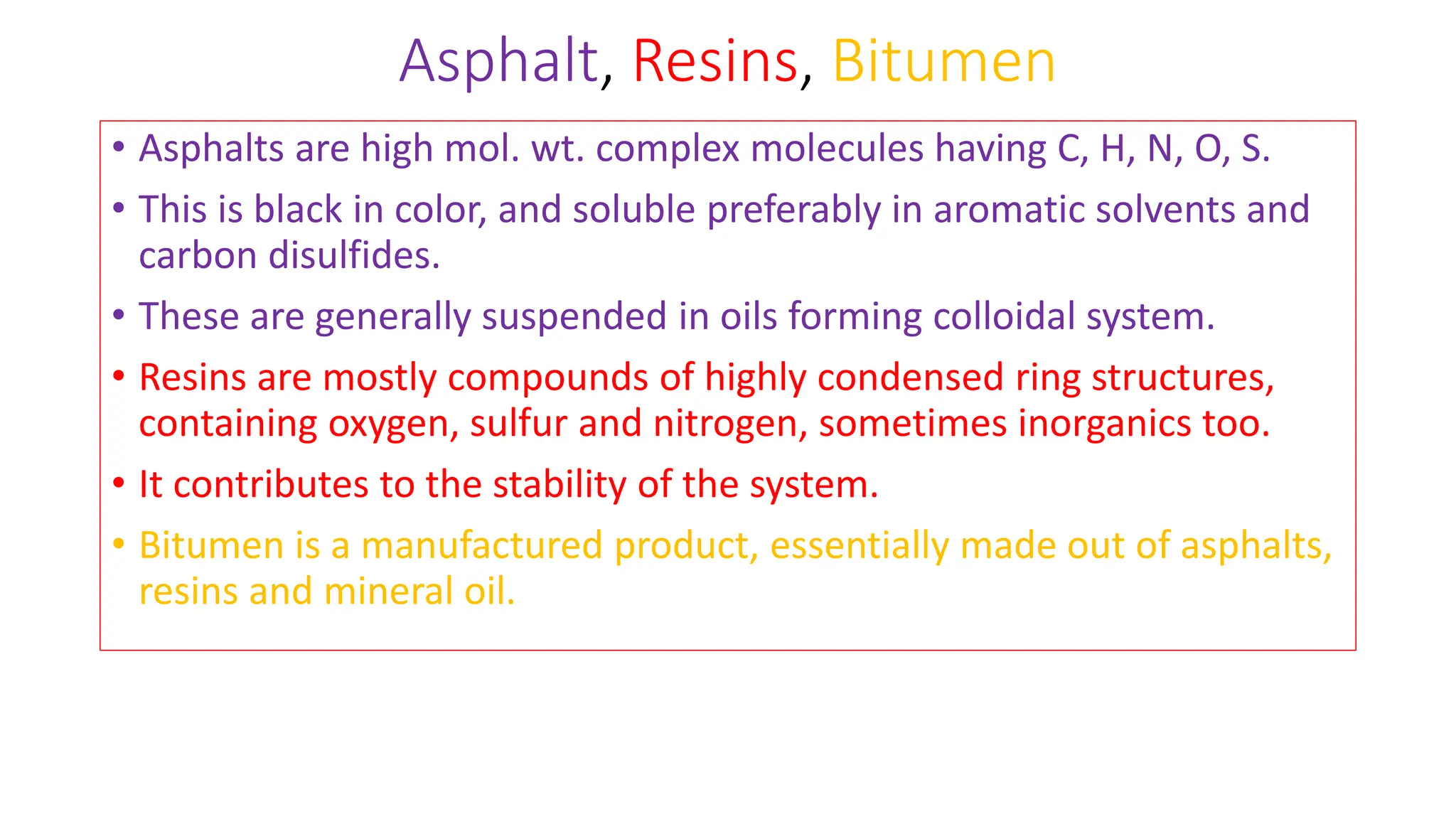 Asphalt, Resins, Bitumen
• Asphalts are high mol. wt. complex molecules having C, H, N, O, S.
• This is black in color, and soluble preferably in aromatic solvents and
carbon disulfides.
• These are generally suspended in oils forming colloidal system.
• Resins are mostly compounds of highly condensed ring structures,
containing oxygen, sulfur and nitrogen, sometimes inorganics too.
• It contributes to the stability of the system.
• Bitumen is a manufactured product, essentially made out of asphalts,
resins and mineral oil.
 