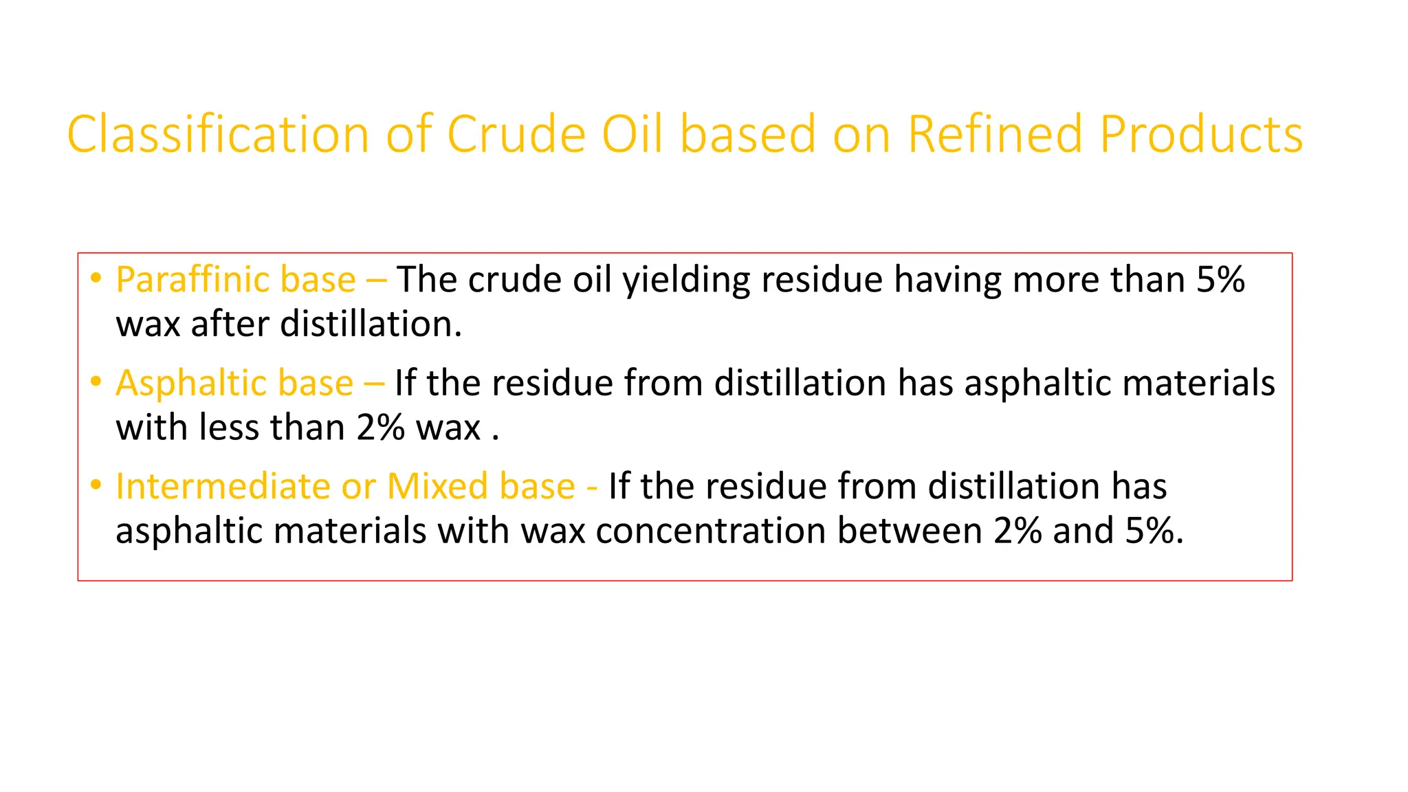 Classification of Crude Oil based on Refined Products
• Paraffinic base – The crude oil yielding residue having more than 5%
wax after distillation.
• Asphaltic base – If the residue from distillation has asphaltic materials
with less than 2% wax .
• Intermediate or Mixed base - If the residue from distillation has
asphaltic materials with wax concentration between 2% and 5%.
 