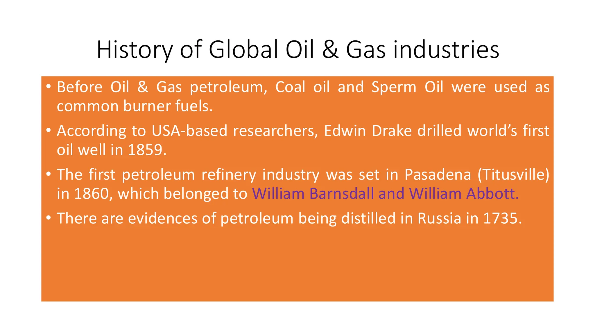 History of Global Oil & Gas industries
• Before Oil & Gas petroleum, Coal oil and Sperm Oil were used as
common burner fuels.
• According to USA-based researchers, Edwin Drake drilled world’s first
oil well in 1859.
• The first petroleum refinery industry was set in Pasadena (Titusville)
in 1860, which belonged to William Barnsdall and William Abbott.
• There are evidences of petroleum being distilled in Russia in 1735.
 