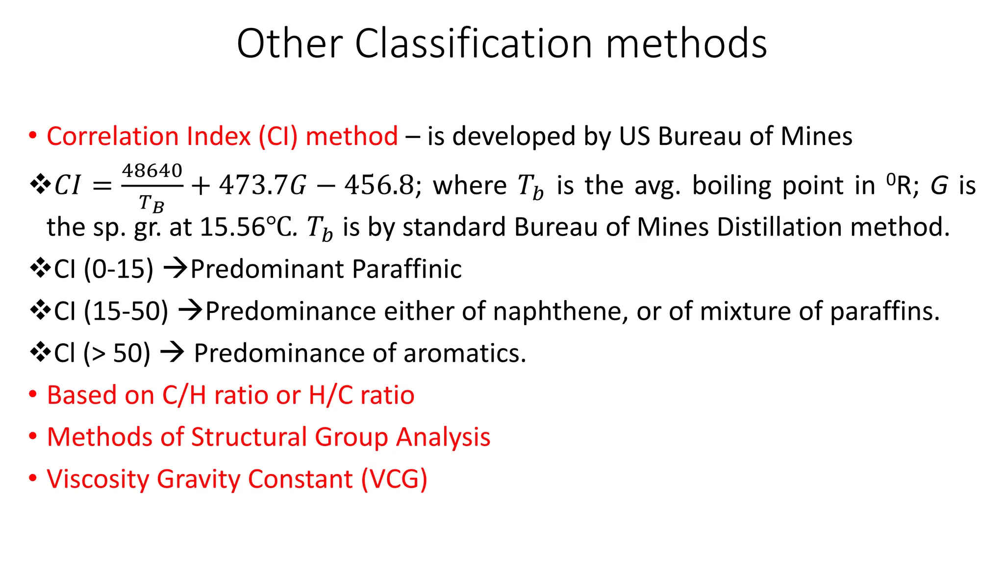 Other Classification methods
• Correlation Index (CI) method – is developed by US Bureau of Mines
❖𝐶𝐼 =
48640
𝑇𝐵
+ 473.7𝐺 − 456.8; where 𝑇𝑏 is the avg. boiling point in 0R; G is
the sp. gr. at 15.56℃. 𝑇𝑏 is by standard Bureau of Mines Distillation method.
❖CI (0-15) →Predominant Paraffinic
❖CI (15-50) →Predominance either of naphthene, or of mixture of paraffins.
❖Cl (> 50) → Predominance of aromatics.
• Based on C/H ratio or H/C ratio
• Methods of Structural Group Analysis
• Viscosity Gravity Constant (VCG)
 