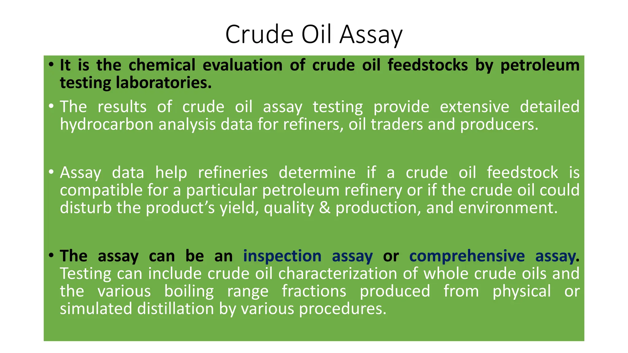 Crude Oil Assay
• It is the chemical evaluation of crude oil feedstocks by petroleum
testing laboratories.
• The results of crude oil assay testing provide extensive detailed
hydrocarbon analysis data for refiners, oil traders and producers.
• Assay data help refineries determine if a crude oil feedstock is
compatible for a particular petroleum refinery or if the crude oil could
disturb the product’s yield, quality & production, and environment.
• The assay can be an inspection assay or comprehensive assay.
Testing can include crude oil characterization of whole crude oils and
the various boiling range fractions produced from physical or
simulated distillation by various procedures.
 