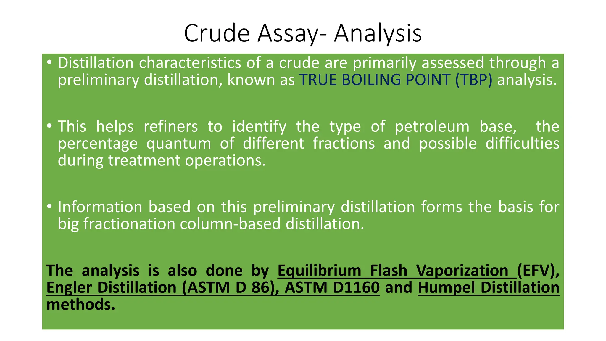 Crude Assay- Analysis
• Distillation characteristics of a crude are primarily assessed through a
preliminary distillation, known as TRUE BOILING POINT (TBP) analysis.
• This helps refiners to identify the type of petroleum base, the
percentage quantum of different fractions and possible difficulties
during treatment operations.
• Information based on this preliminary distillation forms the basis for
big fractionation column-based distillation.
The analysis is also done by Equilibrium Flash Vaporization (EFV),
Engler Distillation (ASTM D 86), ASTM D1160 and Humpel Distillation
methods.
 