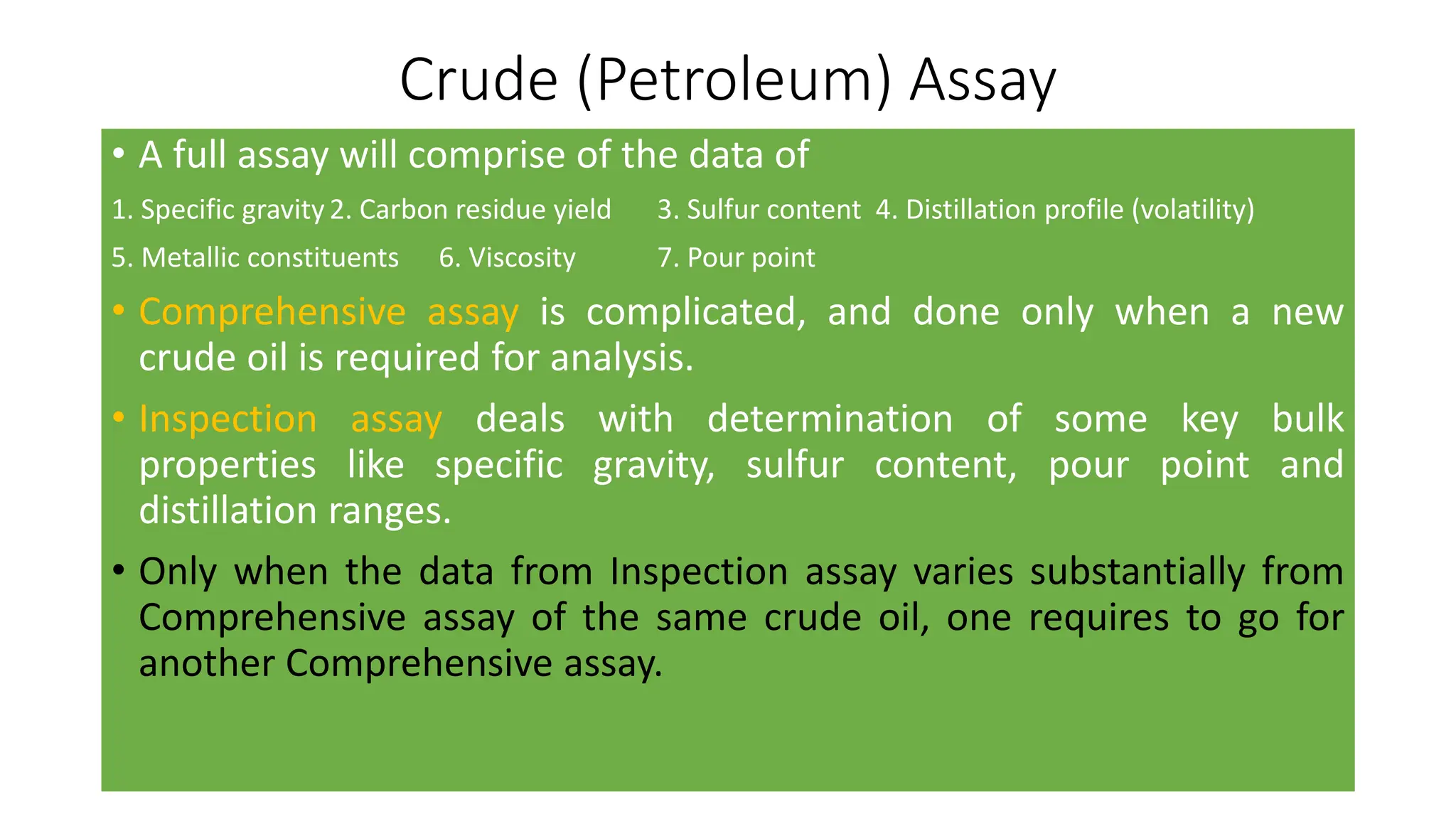 Crude (Petroleum) Assay
• A full assay will comprise of the data of
1. Specific gravity 2. Carbon residue yield 3. Sulfur content 4. Distillation profile (volatility)
5. Metallic constituents 6. Viscosity 7. Pour point
• Comprehensive assay is complicated, and done only when a new
crude oil is required for analysis.
• Inspection assay deals with determination of some key bulk
properties like specific gravity, sulfur content, pour point and
distillation ranges.
• Only when the data from Inspection assay varies substantially from
Comprehensive assay of the same crude oil, one requires to go for
another Comprehensive assay.
 