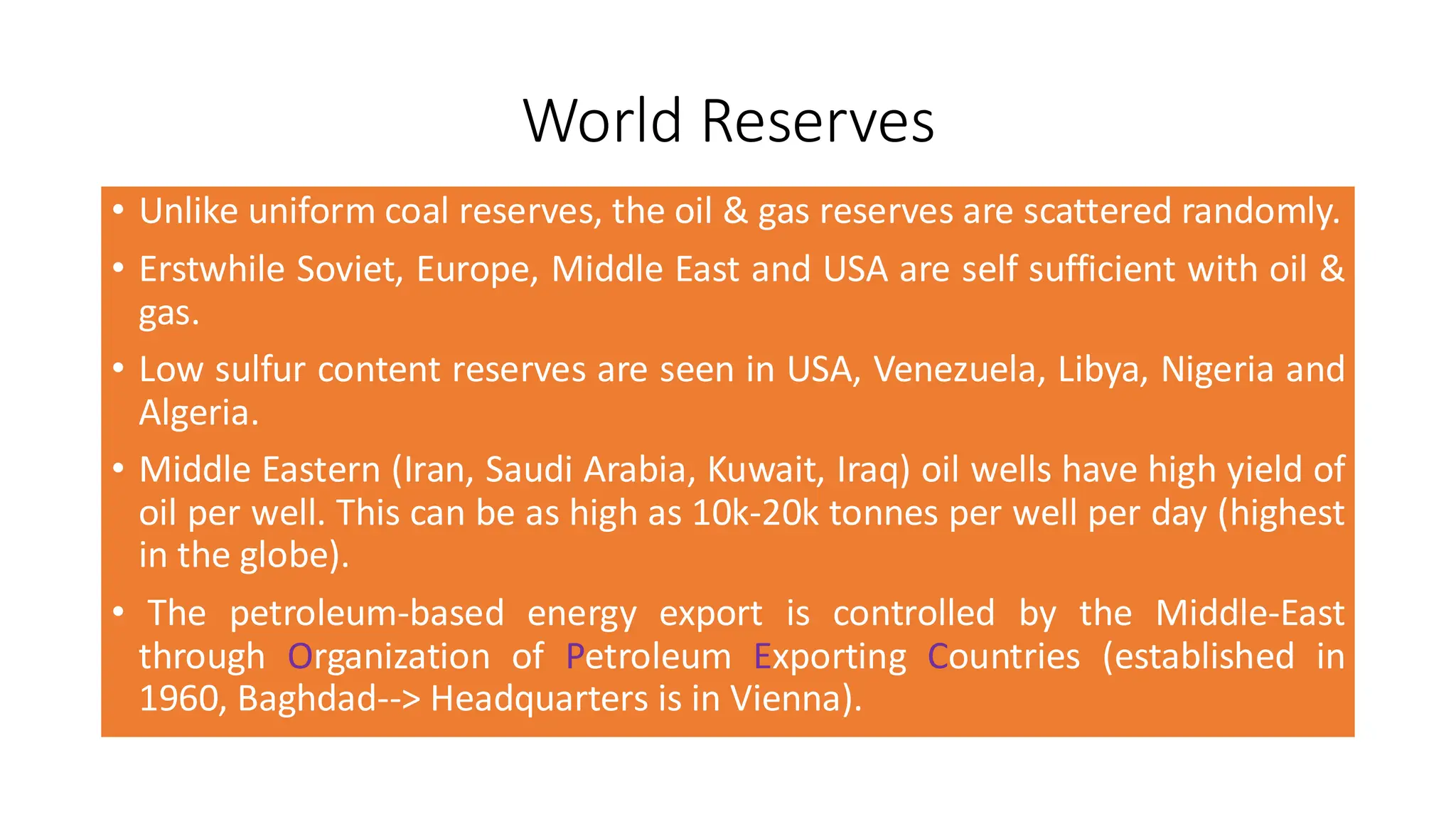 World Reserves
• Unlike uniform coal reserves, the oil & gas reserves are scattered randomly.
• Erstwhile Soviet, Europe, Middle East and USA are self sufficient with oil &
gas.
• Low sulfur content reserves are seen in USA, Venezuela, Libya, Nigeria and
Algeria.
• Middle Eastern (Iran, Saudi Arabia, Kuwait, Iraq) oil wells have high yield of
oil per well. This can be as high as 10k-20k tonnes per well per day (highest
in the globe).
• The petroleum-based energy export is controlled by the Middle-East
through Organization of Petroleum Exporting Countries (established in
1960, Baghdad--> Headquarters is in Vienna).
 