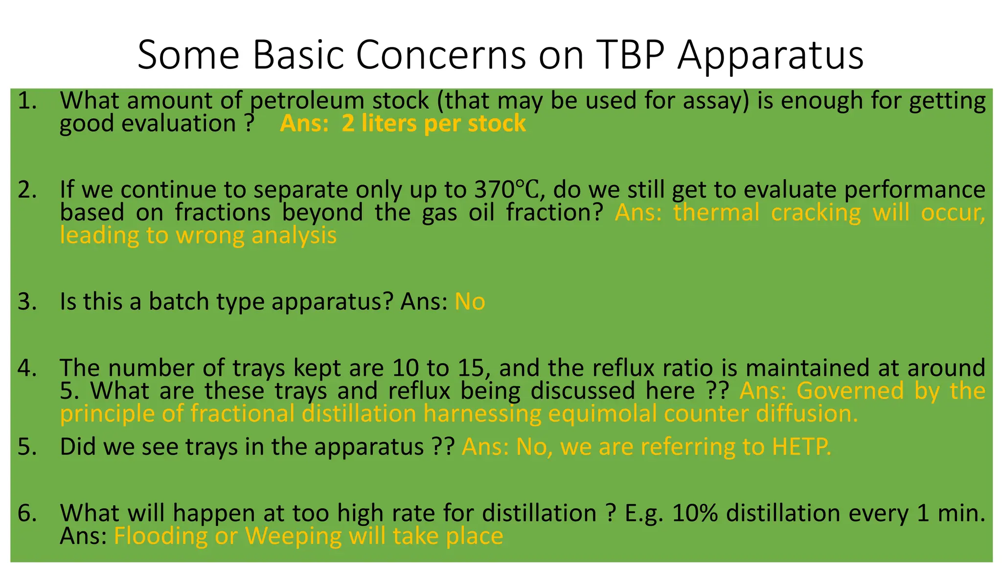 Some Basic Concerns on TBP Apparatus
1. What amount of petroleum stock (that may be used for assay) is enough for getting
good evaluation ? Ans: 2 liters per stock
2. If we continue to separate only up to 370℃, do we still get to evaluate performance
based on fractions beyond the gas oil fraction? Ans: thermal cracking will occur,
leading to wrong analysis
3. Is this a batch type apparatus? Ans: No
4. The number of trays kept are 10 to 15, and the reflux ratio is maintained at around
5. What are these trays and reflux being discussed here ?? Ans: Governed by the
principle of fractional distillation harnessing equimolal counter diffusion.
5. Did we see trays in the apparatus ?? Ans: No, we are referring to HETP.
6. What will happen at too high rate for distillation ? E.g. 10% distillation every 1 min.
Ans: Flooding or Weeping will take place
 