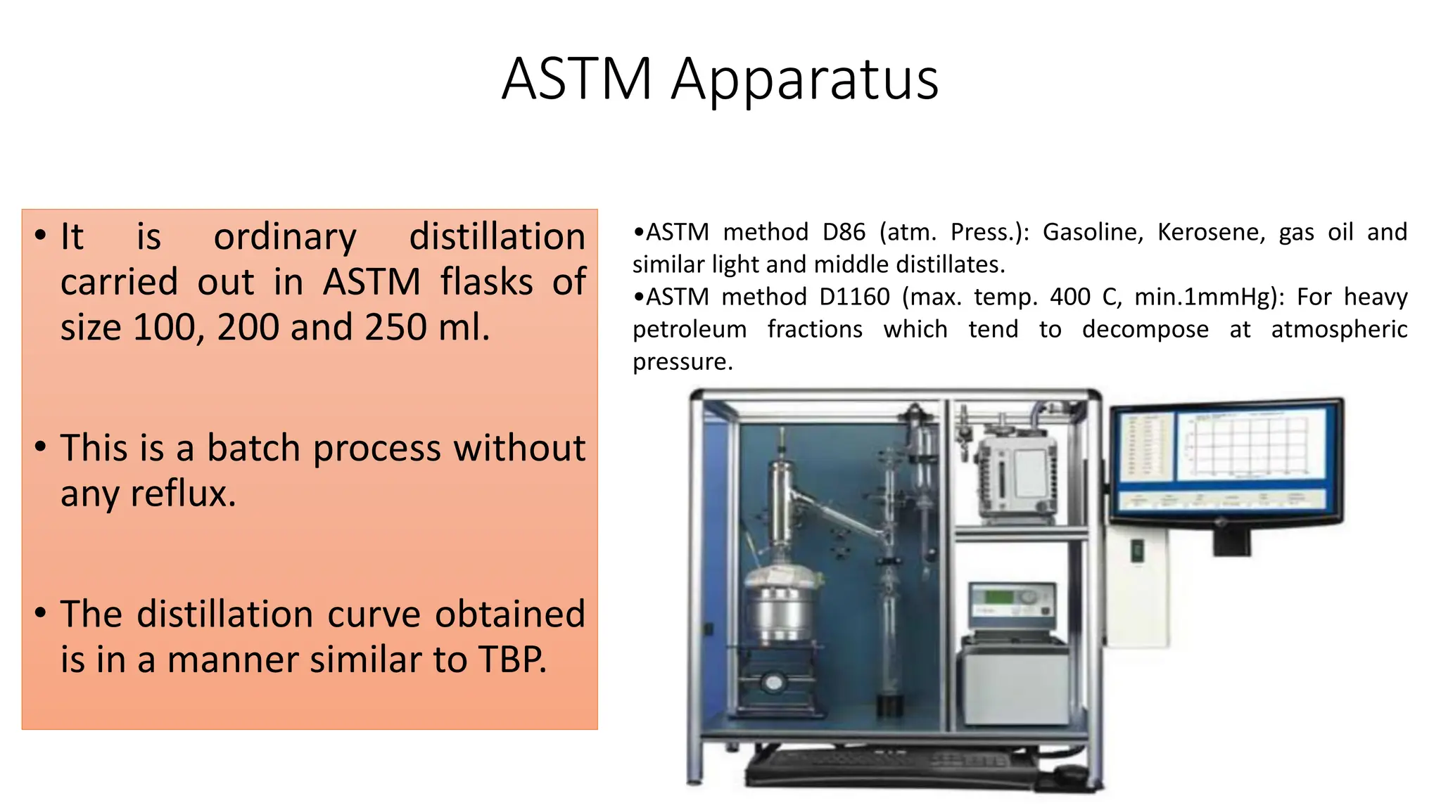 ASTM Apparatus
• It is ordinary distillation
carried out in ASTM flasks of
size 100, 200 and 250 ml.
• This is a batch process without
any reflux.
• The distillation curve obtained
is in a manner similar to TBP.
•ASTM method D86 (atm. Press.): Gasoline, Kerosene, gas oil and
similar light and middle distillates.
•ASTM method D1160 (max. temp. 400 C, min.1mmHg): For heavy
petroleum fractions which tend to decompose at atmospheric
pressure.
 