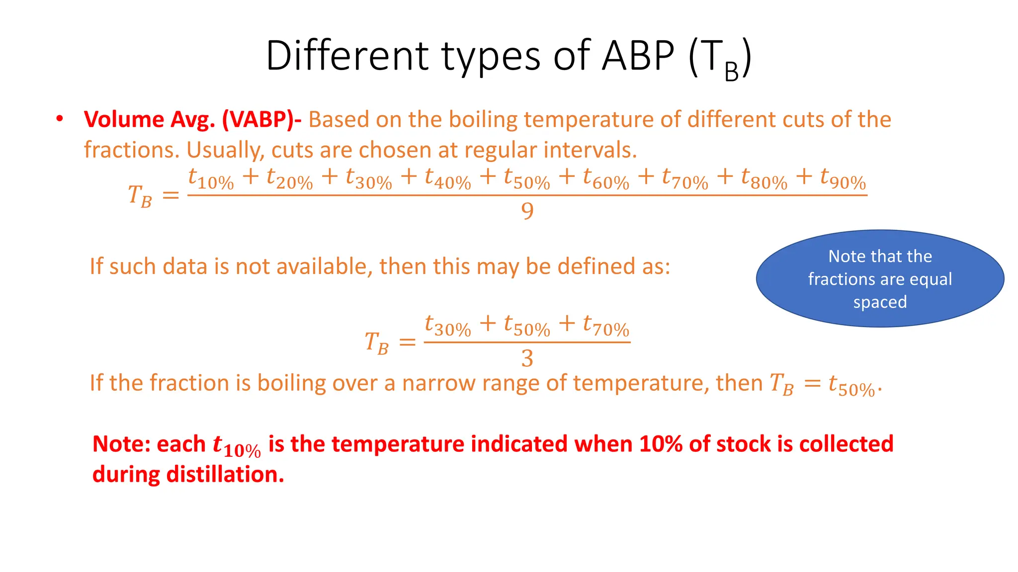 Different types of ABP (TB)
• Volume Avg. (VABP)- Based on the boiling temperature of different cuts of the
fractions. Usually, cuts are chosen at regular intervals.
𝑇𝐵 =
𝑡10% + 𝑡20% + 𝑡30% + 𝑡40% + 𝑡50% + 𝑡60% + 𝑡70% + 𝑡80% + 𝑡90%
9
If such data is not available, then this may be defined as:
𝑇𝐵 =
𝑡30% + 𝑡50% + 𝑡70%
3
If the fraction is boiling over a narrow range of temperature, then 𝑇𝐵 = 𝑡50%.
Note: each 𝒕𝟏𝟎% is the temperature indicated when 10% of stock is collected
during distillation.
Note that the
fractions are equal
spaced
 