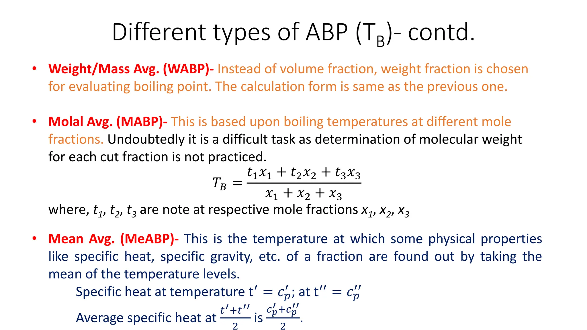 Different types of ABP (TB)- contd.
• Weight/Mass Avg. (WABP)- Instead of volume fraction, weight fraction is chosen
for evaluating boiling point. The calculation form is same as the previous one.
• Molal Avg. (MABP)- This is based upon boiling temperatures at different mole
fractions. Undoubtedly it is a difficult task as determination of molecular weight
for each cut fraction is not practiced.
𝑇𝐵 =
𝑡1𝑥1 + 𝑡2𝑥2 + 𝑡3𝑥3
𝑥1 + 𝑥2 + 𝑥3
where, t1, t2, t3 are note at respective mole fractions x1, x2, x3
• Mean Avg. (MeABP)- This is the temperature at which some physical properties
like specific heat, specific gravity, etc. of a fraction are found out by taking the
mean of the temperature levels.
Specific heat at temperature t′ = 𝑐𝑝
′ ; at t′′ = 𝑐𝑝
′′
Average specific heat at
𝑡′+𝑡′′
2
is
𝑐𝑝
′ +𝑐𝑝
′′
2
.
 