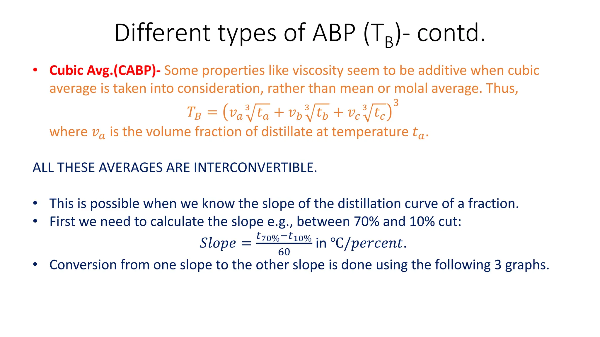 Different types of ABP (TB)- contd.
• Cubic Avg.(CABP)- Some properties like viscosity seem to be additive when cubic
average is taken into consideration, rather than mean or molal average. Thus,
𝑇𝐵 = 𝑣𝑎
3
𝑡𝑎 + 𝑣𝑏
3
𝑡𝑏 + 𝑣𝑐
3
𝑡𝑐
3
where 𝑣𝑎 is the volume fraction of distillate at temperature 𝑡𝑎.
ALL THESE AVERAGES ARE INTERCONVERTIBLE.
• This is possible when we know the slope of the distillation curve of a fraction.
• First we need to calculate the slope e.g., between 70% and 10% cut:
𝑆𝑙𝑜𝑝𝑒 =
𝑡70%−𝑡10%
60
in ℃/𝑝𝑒𝑟𝑐𝑒𝑛𝑡.
• Conversion from one slope to the other slope is done using the following 3 graphs.
 