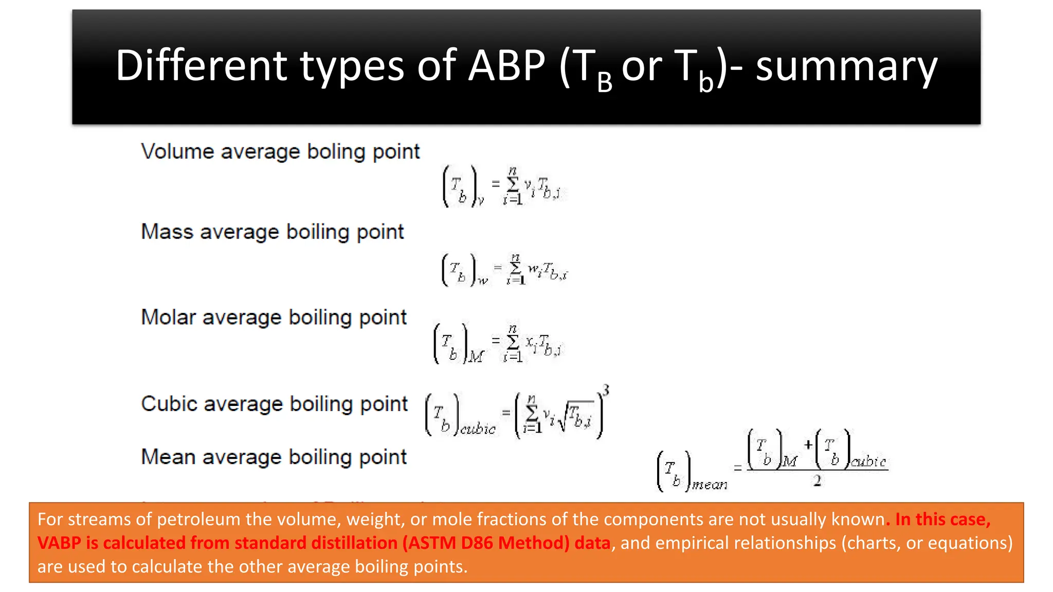 Different types of ABP (TB or Tb)- summary
For streams of petroleum the volume, weight, or mole fractions of the components are not usually known. In this case,
VABP is calculated from standard distillation (ASTM D86 Method) data, and empirical relationships (charts, or equations)
are used to calculate the other average boiling points.
 