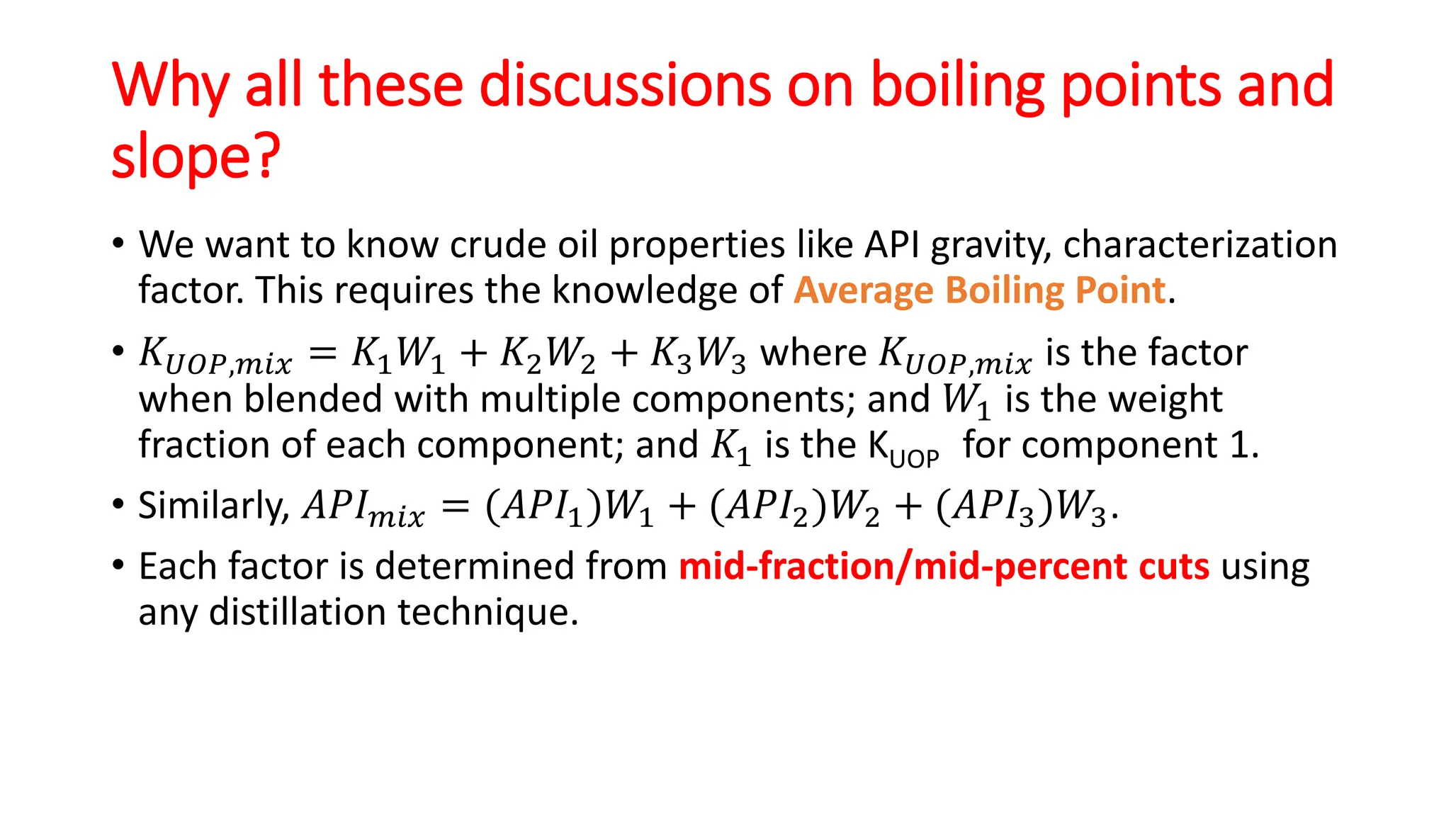 Why all these discussions on boiling points and
slope?
• We want to know crude oil properties like API gravity, characterization
factor. This requires the knowledge of Average Boiling Point.
• 𝐾𝑈𝑂𝑃,𝑚𝑖𝑥 = 𝐾1𝑊1 + 𝐾2𝑊2 + 𝐾3𝑊3 where 𝐾𝑈𝑂𝑃,𝑚𝑖𝑥 is the factor
when blended with multiple components; and 𝑊1 is the weight
fraction of each component; and 𝐾1 is the KUOP for component 1.
• Similarly, 𝐴𝑃𝐼𝑚𝑖𝑥 = (𝐴𝑃𝐼1)𝑊1 + (𝐴𝑃𝐼2)𝑊2 + (𝐴𝑃𝐼3)𝑊3.
• Each factor is determined from mid-fraction/mid-percent cuts using
any distillation technique.
 