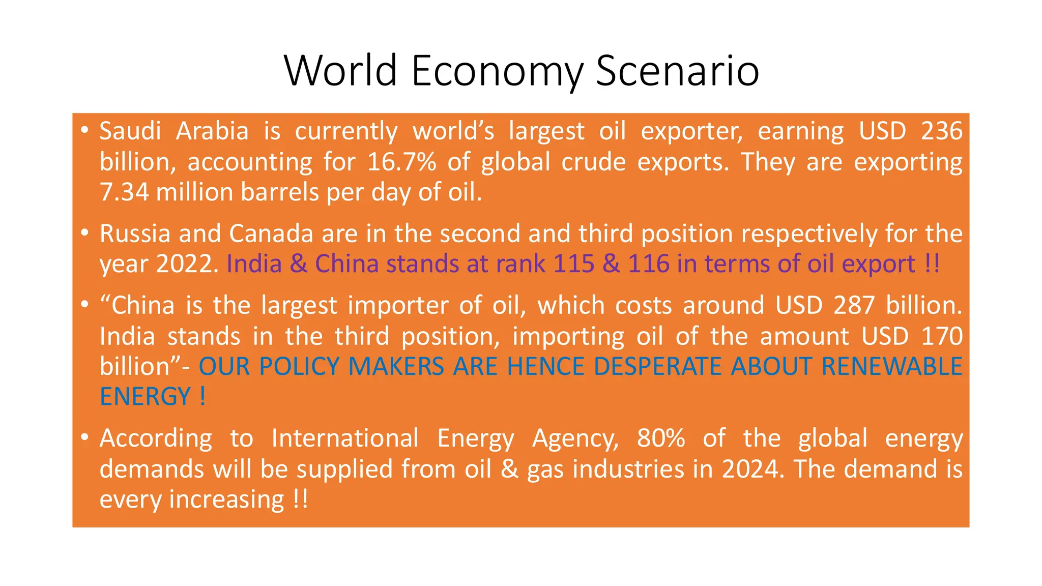 World Economy Scenario
• Saudi Arabia is currently world’s largest oil exporter, earning USD 236
billion, accounting for 16.7% of global crude exports. They are exporting
7.34 million barrels per day of oil.
• Russia and Canada are in the second and third position respectively for the
year 2022. India & China stands at rank 115 & 116 in terms of oil export !!
• “China is the largest importer of oil, which costs around USD 287 billion.
India stands in the third position, importing oil of the amount USD 170
billion”- OUR POLICY MAKERS ARE HENCE DESPERATE ABOUT RENEWABLE
ENERGY !
• According to International Energy Agency, 80% of the global energy
demands will be supplied from oil & gas industries in 2024. The demand is
every increasing !!
 