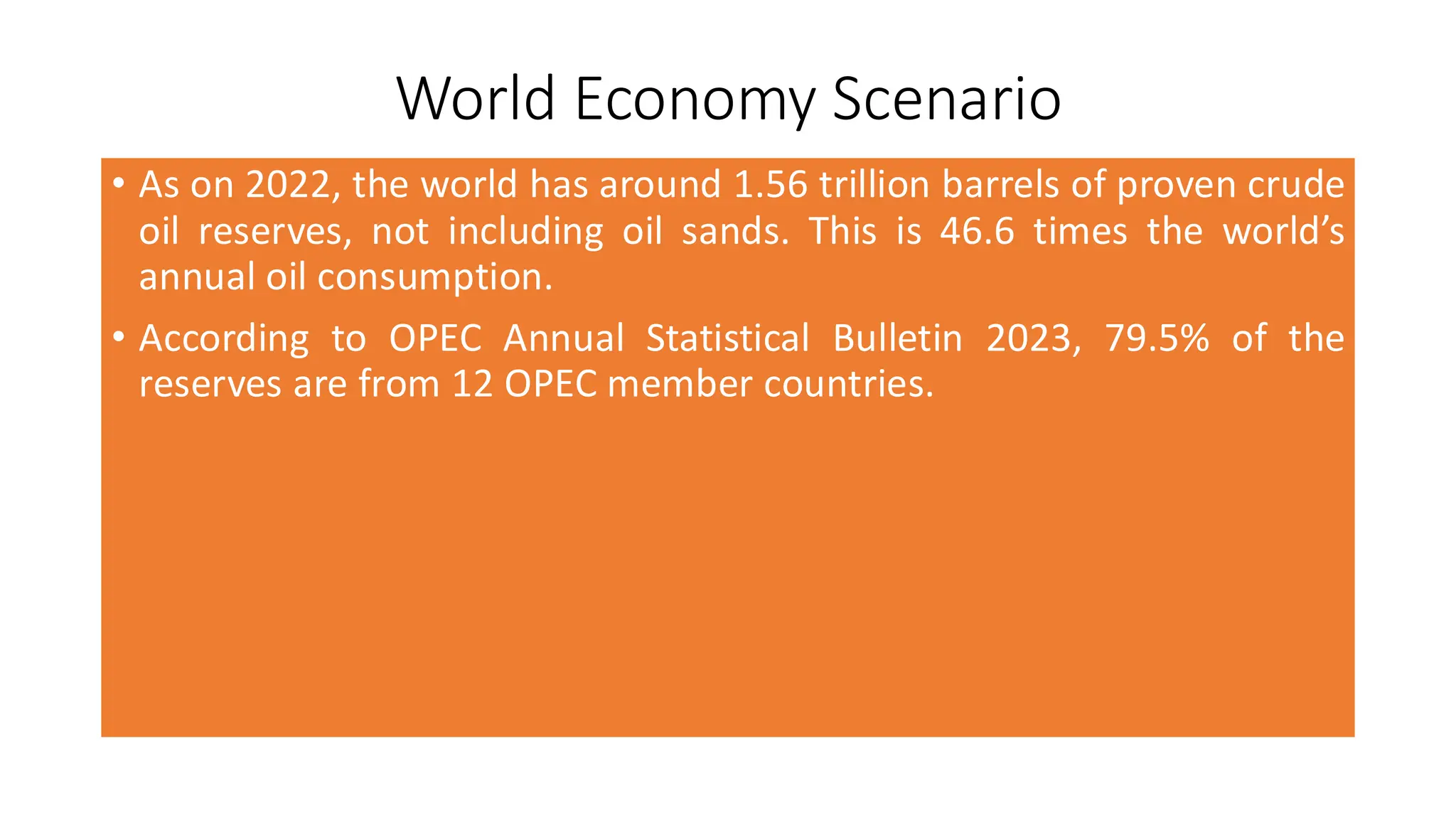 World Economy Scenario
• As on 2022, the world has around 1.56 trillion barrels of proven crude
oil reserves, not including oil sands. This is 46.6 times the world’s
annual oil consumption.
• According to OPEC Annual Statistical Bulletin 2023, 79.5% of the
reserves are from 12 OPEC member countries.
 