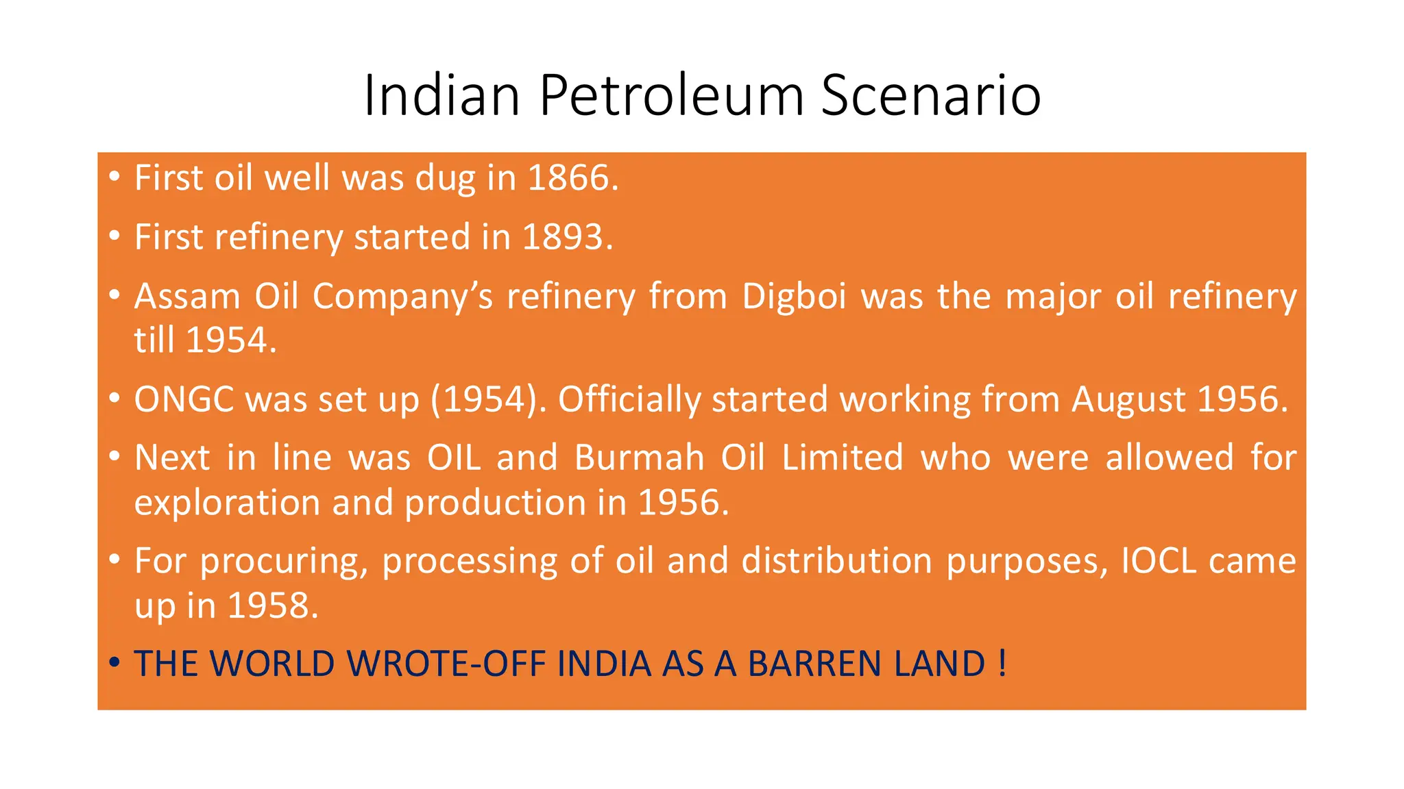 Indian Petroleum Scenario
• First oil well was dug in 1866.
• First refinery started in 1893.
• Assam Oil Company’s refinery from Digboi was the major oil refinery
till 1954.
• ONGC was set up (1954). Officially started working from August 1956.
• Next in line was OIL and Burmah Oil Limited who were allowed for
exploration and production in 1956.
• For procuring, processing of oil and distribution purposes, IOCL came
up in 1958.
• THE WORLD WROTE-OFF INDIA AS A BARREN LAND !
 