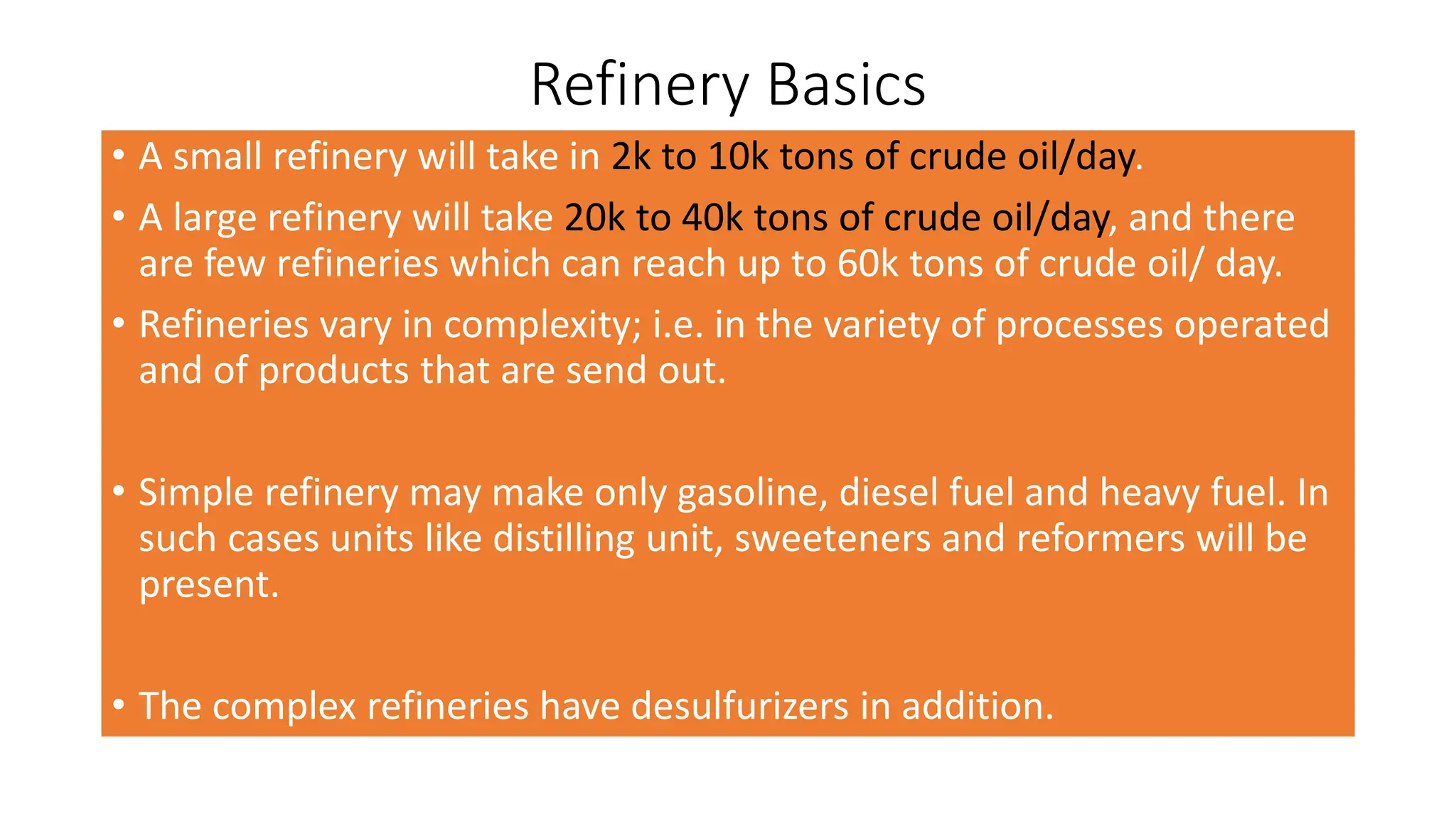 Refinery Basics
• A small refinery will take in 2k to 10k tons of crude oil/day.
• A large refinery will take 20k to 40k tons of crude oil/day, and there
are few refineries which can reach up to 60k tons of crude oil/ day.
• Refineries vary in complexity; i.e. in the variety of processes operated
and of products that are send out.
• Simple refinery may make only gasoline, diesel fuel and heavy fuel. In
such cases units like distilling unit, sweeteners and reformers will be
present.
• The complex refineries have desulfurizers in addition.
 