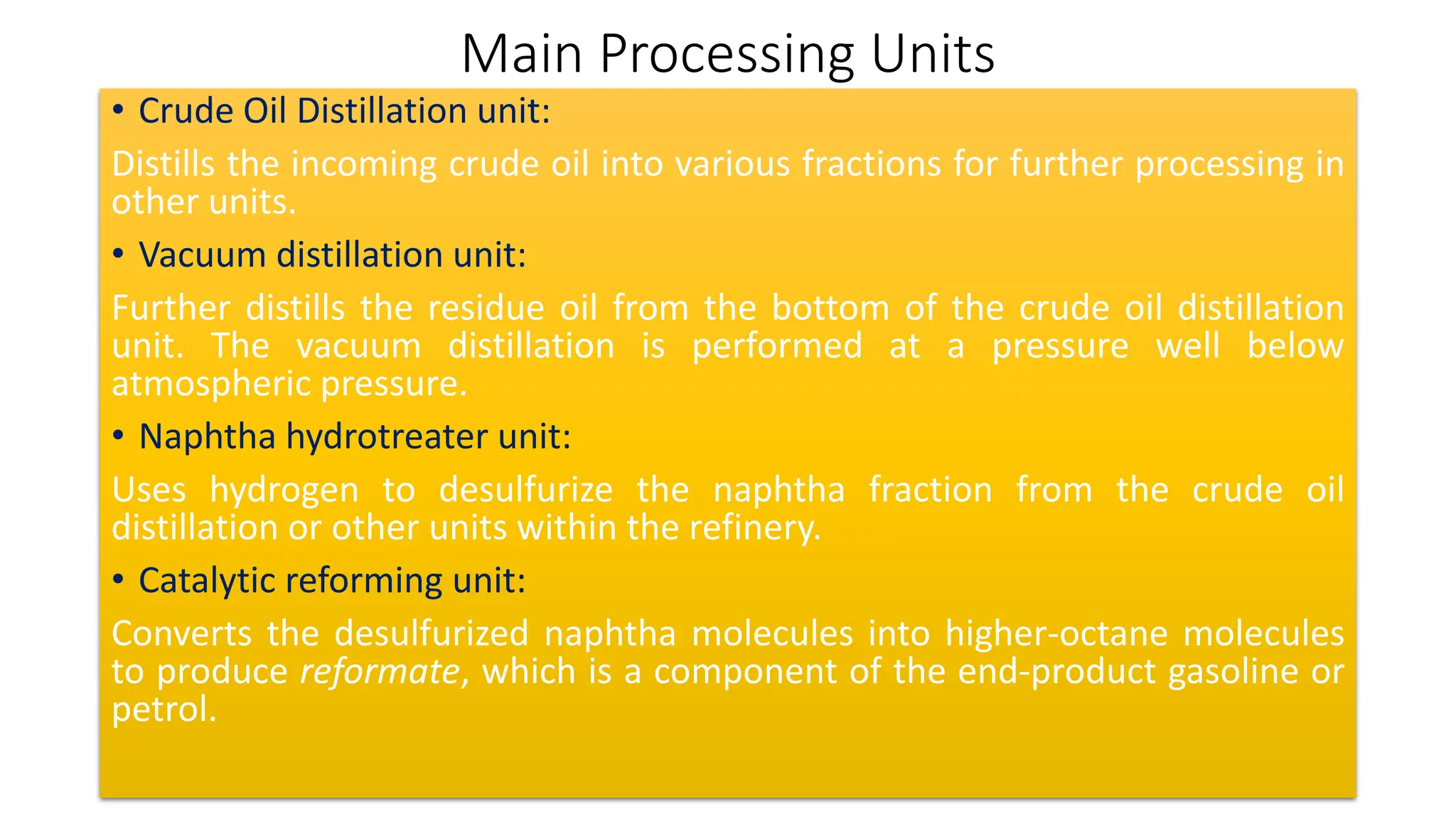 Main Processing Units
• Crude Oil Distillation unit:
Distills the incoming crude oil into various fractions for further processing in
other units.
• Vacuum distillation unit:
Further distills the residue oil from the bottom of the crude oil distillation
unit. The vacuum distillation is performed at a pressure well below
atmospheric pressure.
• Naphtha hydrotreater unit:
Uses hydrogen to desulfurize the naphtha fraction from the crude oil
distillation or other units within the refinery.
• Catalytic reforming unit:
Converts the desulfurized naphtha molecules into higher-octane molecules
to produce reformate, which is a component of the end-product gasoline or
petrol.
 