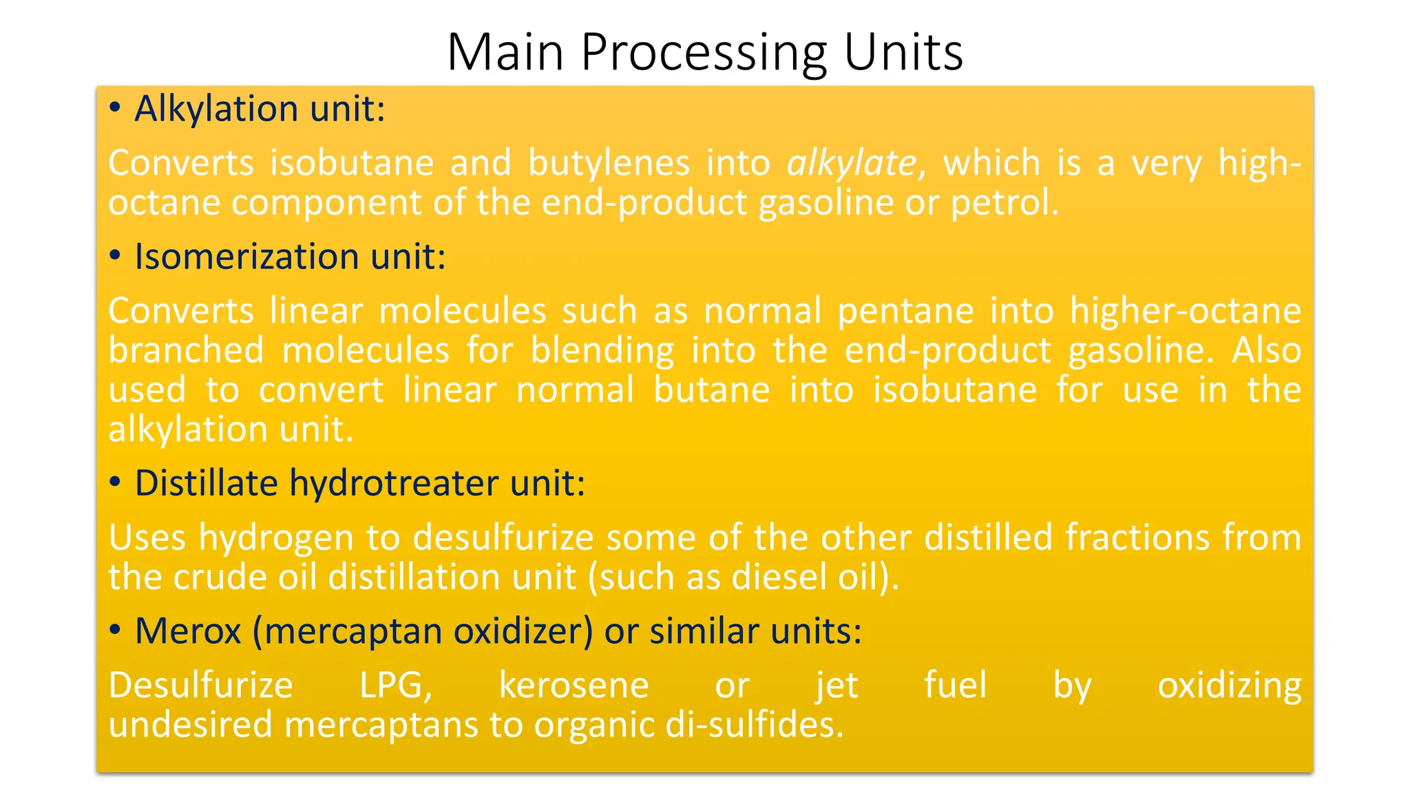 Main Processing Units
• Alkylation unit:
Converts isobutane and butylenes into alkylate, which is a very high-
octane component of the end-product gasoline or petrol.
• Isomerization unit:
Converts linear molecules such as normal pentane into higher-octane
branched molecules for blending into the end-product gasoline. Also
used to convert linear normal butane into isobutane for use in the
alkylation unit.
• Distillate hydrotreater unit:
Uses hydrogen to desulfurize some of the other distilled fractions from
the crude oil distillation unit (such as diesel oil).
• Merox (mercaptan oxidizer) or similar units:
Desulfurize LPG, kerosene or jet fuel by oxidizing
undesired mercaptans to organic di-sulfides.
 