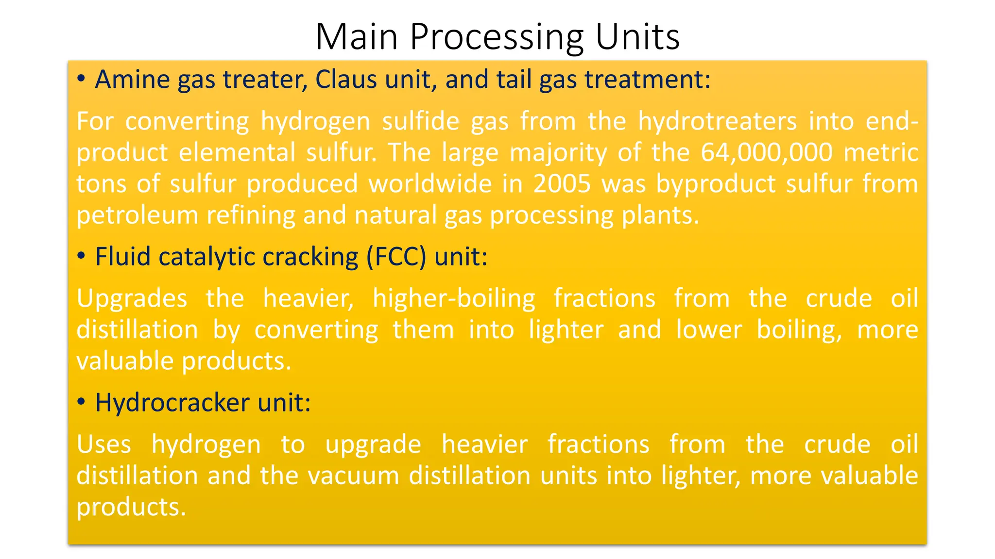 Main Processing Units
• Amine gas treater, Claus unit, and tail gas treatment:
For converting hydrogen sulfide gas from the hydrotreaters into end-
product elemental sulfur. The large majority of the 64,000,000 metric
tons of sulfur produced worldwide in 2005 was byproduct sulfur from
petroleum refining and natural gas processing plants.
• Fluid catalytic cracking (FCC) unit:
Upgrades the heavier, higher-boiling fractions from the crude oil
distillation by converting them into lighter and lower boiling, more
valuable products.
• Hydrocracker unit:
Uses hydrogen to upgrade heavier fractions from the crude oil
distillation and the vacuum distillation units into lighter, more valuable
products.
 