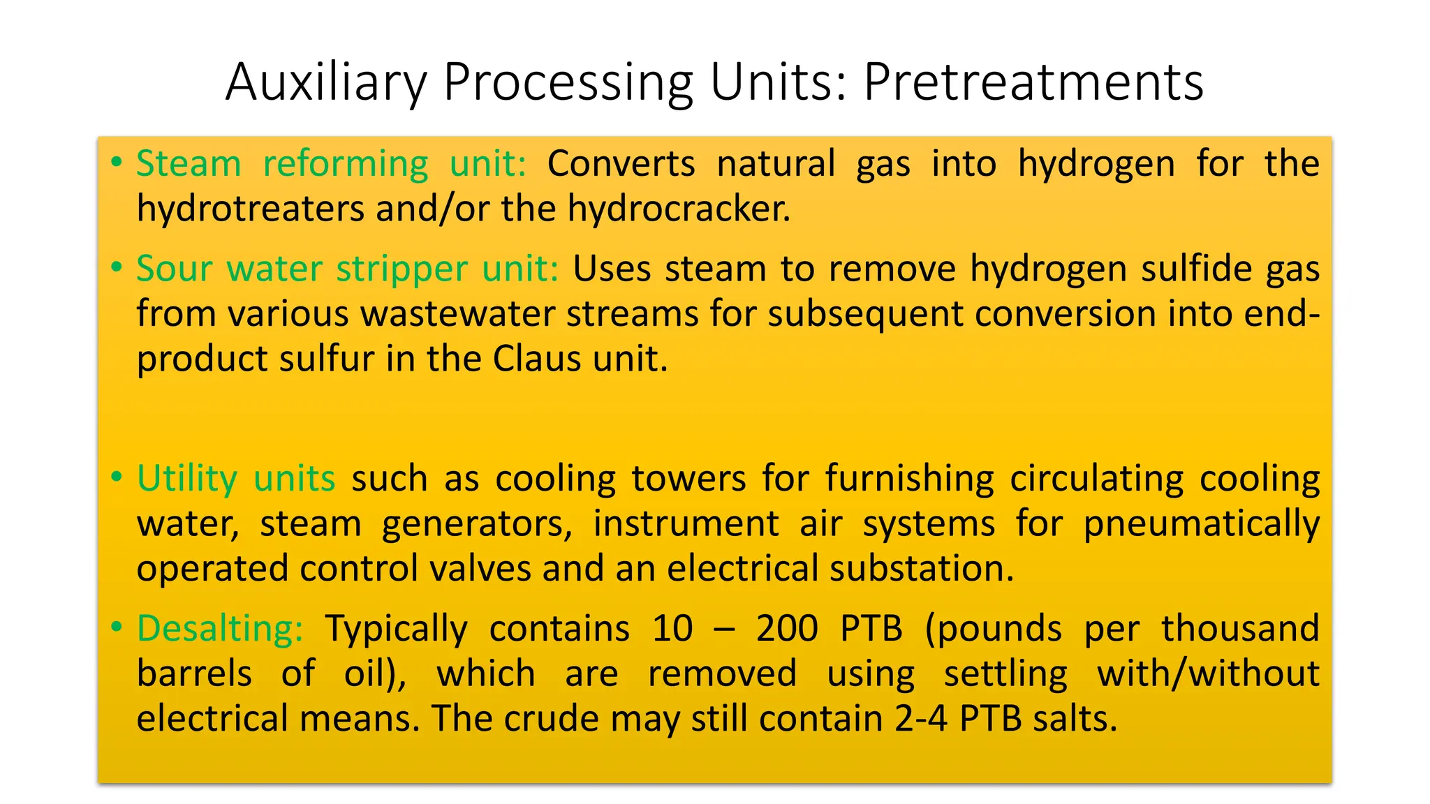 Auxiliary Processing Units: Pretreatments
• Steam reforming unit: Converts natural gas into hydrogen for the
hydrotreaters and/or the hydrocracker.
• Sour water stripper unit: Uses steam to remove hydrogen sulfide gas
from various wastewater streams for subsequent conversion into end-
product sulfur in the Claus unit.
• Utility units such as cooling towers for furnishing circulating cooling
water, steam generators, instrument air systems for pneumatically
operated control valves and an electrical substation.
• Desalting: Typically contains 10 – 200 PTB (pounds per thousand
barrels of oil), which are removed using settling with/without
electrical means. The crude may still contain 2-4 PTB salts.
 