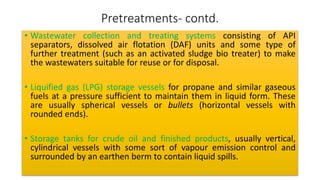 Pretreatments- contd.
• Wastewater collection and treating systems consisting of API
separators, dissolved air flotation (DAF) units and some type of
further treatment (such as an activated sludge bio treater) to make
the wastewaters suitable for reuse or for disposal.
• Liquified gas (LPG) storage vessels for propane and similar gaseous
fuels at a pressure sufficient to maintain them in liquid form. These
are usually spherical vessels or bullets (horizontal vessels with
rounded ends).
• Storage tanks for crude oil and finished products, usually vertical,
cylindrical vessels with some sort of vapour emission control and
surrounded by an earthen berm to contain liquid spills.
 