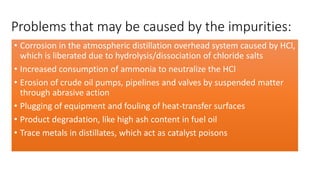 Problems that may be caused by the impurities:
• Corrosion in the atmospheric distillation overhead system caused by HCl,
which is liberated due to hydrolysis/dissociation of chloride salts
• Increased consumption of ammonia to neutralize the HCl
• Erosion of crude oil pumps, pipelines and valves by suspended matter
through abrasive action
• Plugging of equipment and fouling of heat-transfer surfaces
• Product degradation, like high ash content in fuel oil
• Trace metals in distillates, which act as catalyst poisons
 