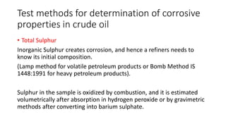 Test methods for determination of corrosive
properties in crude oil
• Total Sulphur
Inorganic Sulphur creates corrosion, and hence a refiners needs to
know its initial composition.
(Lamp method for volatile petroleum products or Bomb Method IS
1448:1991 for heavy petroleum products).
Sulphur in the sample is oxidized by combustion, and it is estimated
volumetrically after absorption in hydrogen peroxide or by gravimetric
methods after converting into barium sulphate.
 