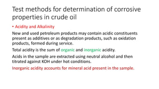 Test methods for determination of corrosive
properties in crude oil
• Acidity and Alkalinity
New and used petroleum products may contain acidic constituents
present as additives or as degradation products, such as oxidation
products, formed during service.
Total acidity is the sum of organic and inorganic acidity.
Acids in the sample are extracted using neutral alcohol and then
titrated against KOH under hot conditions.
Inorganic acidity accounts for mineral acid present in the sample.
 