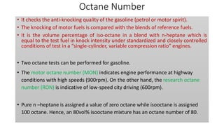 Octane Number
• It checks the anti-knocking quality of the gasoline (petrol or motor spirit).
• The knocking of motor fuels is compared with the blends of reference fuels.
• It is the volume percentage of iso-octane in a blend with n-heptane which is
equal to the test fuel in knock intensity under standardized and closely controlled
conditions of test in a “single-cylinder, variable compression ratio” engines.
• Two octane tests can be performed for gasoline.
• The motor octane number (MON) indicates engine performance at highway
conditions with high speeds (900rpm). On the other hand, the research octane
number (RON) is indicative of low-speed city driving (600rpm).
• Pure n –heptane is assigned a value of zero octane while isooctane is assigned
100 octane. Hence, an 80vol% isooctane mixture has an octane number of 80.
 