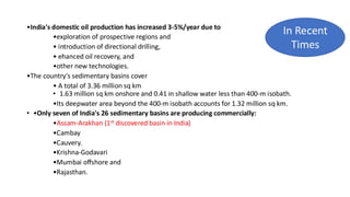 •India's domestic oil production has increased 3-5%/year due to
•exploration of prospective regions and
• introduction of directional drilling,
• ehanced oil recovery, and
•other new technologies.
•The country's sedimentary basins cover
• A total of 3.36 million sq km
• 1.63 million sq km onshore and 0.41 in shallow water less than 400-m isobath.
•Its deepwater area beyond the 400-m isobath accounts for 1.32 million sq km.
• •Only seven of India's 26 sedimentary basins are producing commercially:
•Assam-Arakhan (1st discovered basin in India)
•Cambay
•Cauvery.
•Krishna-Godavari
•Mumbai offshore and
•Rajasthan.
In Recent
Times
 